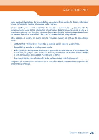 ÁREAS CURRICULARES
como sujetos individuales y de la sociedad en su conjunto. Este cambio ha de ser evidenciado
en una participación mediata o inmediata en las mismas.
En este sentido, tiene suma importancia la evaluación, autoevaluación y coevaluación del
comportamiento social de los estudiantes, el mismo que debe tener como pilares la ética y el
respeto permanente a los derechos humanos. Puede, por ejemplo, evaluarse su participación en
los trabajos de equipo, solidaridad, colaboración, responsabilidad, integración etc.
Otros aspectos a tomarse en cuenta para la evaluación pueden ser el logro de aprendizajes
como:
Actitud crítica y reflexiva con respecto a la realidad social, histórica y económica.
Capacidad de vincular la práctica con la teoría.
Participación en las diferentes acciones educativas que se desarrollan en el ámbito del CEBA
o comunal; por ejemplo, en las elecciones de los representantes estudiantiles para el COPAE
o en la construcción de una posta médica para su barrio.
Uso de estrategias para el desarrollo de los trabajos a nivel individual o grupal.
Tengamos en cuenta que los resultados de la evaluación deben permitir mejorar el proceso de
enseñanza-aprendizaje.
•
•
•
•
Ministerio de Educación 207
 