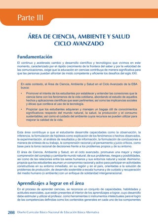 Parte III
ÁREA DE CIENCIA, AMBIENTE Y SALUD
CICLO AVANZADO
Fundamentación
El continuo y acelerado cambio y desarrollo científico y tecnológico que vivimos en este
momento, caracterizado por el rápido crecimiento de la frontera del saber y por la velocidad de
las comunicaciones, exige que la educación en ciencias contribuya de manera significativa para
que las personas puedan afrontar de modo competente y eficiente los desafíos del siglo XXI.
En este contexto, el Área de Ciencia, Ambiente y Salud en el Ciclo Avanzado de la EBA
busca:
Promover el interés de los estudiantes por establecer y entender las conexiones que la
ciencia tiene con los fenómenos de la vida cotidiana, abordando el estudio de aquellos
hechos y aplicaciones científicas que sean pertinentes; así como las implicancias sociales
y éticas que conlleva el uso de la tecnología.
Propiciar que los estudiantes adquieran y manejen un bagaje útil de conocimientos
significativos respecto del mundo natural, la salud, la producción y el consumo
sustentables; así como el cuidado del ambiente cuyos recursos se pueden utilizar para
mejorar la calidad de la vida.
•
•
Esta área contribuye a que el estudiante desarrolle capacidades como la observación, la
inferencia, la formulación de hipótesis como explicación de los fenómenos o hechos observados,
la experimentación, el análisis de resultados y de información, la formulación de conclusiones a
manera de síntesis de su trabajo, la comprensión racional y al pensamiento y juicio críticos, como
base para la toma racional de decisiones frente a los problemas propios y de su entorno.
El área de Ciencia, Ambiente y Salud, en el ciclo avanzado, promueve una mayor y mejor
comprensión del complejo y cambiante mundo natural, de sus problemas, riesgos y posibilidades,
así como de las relaciones entre los seres humanos y sus entornos natural y social. Asimismo,
propicia que los estudiantes asuman un compromiso racional y activo para participar en actividades
constructivas en su entorno inmediato, en su región y en el país, orientadas a la solución de
problemas de producción, de desarrollo sostenible a escala humana y de cuidado y recuperación
del medio humano (o ambiente) con un enfoque de solidaridad intergeneracional.
Aprendizajes a lograr en el área
En el proceso de aprender ciencias, se reconoce un conjunto de capacidades, habilidades y
actitudes esenciales, que están presentes al interior de los aprendizajes a lograr, cuyo desarrollo
debe estimular y utilizar el profesor, como herramientas o instrumentos intelectuales para el logro
de las competencias definidas como los contenidos generales en cada uno de los componentes
208 Diseño Curricular Básico Nacional de Educación Básica Alternativa
 
