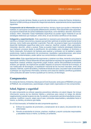 ÁREAS CURRICULARES
del diseño curricular del área. Desde un punto de vista formativo, el área de Ciencia, Ambiente y
Salud en la EBAcontribuye al desarrollo integral del estudiante, especialmente de las capacidades
siguientes:
Comprensión de la información acerca de hechos, teorías y leyes que ayudan a interpretar la
realidad, lo cual supone una apropiada alfabetización científica. Para desarrollar esta capacidad,
se propone el desarrollo de ciertas habilidades específicas, como identificar, describir, discriminar,
analizar, inferir, interpretar. Estas habilidades específicas se pueden lograr mediante el uso de
estrategias didácticas que impliquen, entre otros, el uso de textos científicos en las clases.
Indagación y experimentación. Esta capacidad es necesaria para desarrollar el pensamiento
científico y manejar instrumentos y equipos que permitan optimizar el carácter experimental de las
ciencias, como medio para aprender a aprender. Para ello, se propone lograr que el estudiante
desarrolle habilidades específicas tales como: observar, clasificar, analizar, inferir, generalizar,
interpretar, describir, utilizar y evaluar. Éstas se pueden lograr mediante estrategias didácticas
que impliquen procesos desde la planificación de actividades para investigar un fenómeno o
hecho observado, formulación de hipótesis para explicar y contrastar con la realidad y realizar
predicciones, hasta la elaboración de conclusiones, resultados o generalizaciones, para tomar
decisiones fundamentadas y poder aplicar sus conocimientos a situaciones nuevas.
Juicio crítico. Esta capacidad permite argumentar y sostener sus ideas, teniendo como base la
información científica. Para el desarrollo de esta capacidad se requieren las siguientes habilidades
específicas: analizar, sintetizar, argumentar, juzgar, evaluar, valorar. Ello posibilitará al estudiante
analizar, por ejemplo, las implicancias sociales respecto al consumo irracional de la energía, el
uso inadecuado de tecnologías, la explotación irracional de los recursos naturales, entre otros
aspectos.Además, a partir del análisis y mediante el estudio de casos, se puede invitar al estudiante
a participar con argumentos informados, teniendo como base los saberes científicos guardados
como productos del saber humano ayudado por la ciencia y la tecnología.
Componentes
En el área de Ciencia,Ambiente y Salud para el CicloAvanzado, tanto para el PEBANAcomo para
el PEBAJA, las competencias y aprendizajes a lograr están organizados en tres componentes:
Salud, higiene y seguridad
En este componente se enfocan aspectos preventivos referidos a la salud integral. Se incluye
información acerca de los distintos hábitos y prácticas para reducir el riesgo de afectar
negativamente o perder la salud y la vida. Su estudio y comprensión permite al estudiante conocer,
practicar, modificar o asumir, según sea el caso, conductas responsables y saludables hacia sí
mismo, su familia y el entorno que habita.
En el Ciclo Avanzado, la finalidad de este componente apunta a:
a. Enfocar los aspectos de promoción y conservación de la salud y de prevención de la
enfermedad.
b. Permitir al estudiante el conocer, practicar, modificar y asumir conductas responsables
y saludables hacia sí mismo, su familia y el ambiente.
Ministerio de Educación 209
 