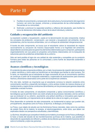 Parte III
c. Facilitar el conocimiento y comprensión de la estructura y funcionamiento del organismo
humano; así como las causas, síntomas y consecuencias de las enfermedades más
frecuentes en su comunidad.
d. Estimular y promover la capacidad analítica y reflexiva del estudiante, para facilitar la
toma de decisiones informadas a favor de la salud individual y colectiva .
Cuidado y recuperación del ambiente
La expresión cuidado y recuperación, usada en la denominación de este componente, implica
los conceptos de protección, conservación, uso racional y recuperación del ambiente, de los
ecosistemas y de los recursos ambientales, con un enfoque de solidaridad intergeneracional.
A través de este componente, se busca que el estudiante valore la necesidad de mejorar
racionalmente su actuación de manera responsable frente a la fragilidad del ambiente;
desarrollando acciones para recuperar los elementos deteriorados que lo componen, participando
organizadamente con sus pares en proyectos comunitarios relacionados con la búsqueda de
soluciones para los problemas ambientales de su entorno.
Sólo así será posible el logro de una calidad de vida sostenible y compatible con la condición
humana para todas las personas en la comunidad y como fuente de desarrollo sostenible a
escala humana.
Avances científicos y tecnológicos
El contenido de este componente enfatiza, por un lado, los procesos de creación del conocimiento
y saber científicos y cómo estos se transforman en tecnología que facilita la vida humana. Por
lo tanto, es importante que el estudiante se haga consciente de que el conocimiento científico
se construye a partir de la búsqueda sistemática y organizada de explicaciones para diversos
hechos y fenómenos observados como parte de la experiencia cotidiana.
Por otro lado, también es importante que el estudiante conozca la relación existente entre
conocimiento científico y desarrollo tecnológico y cómo ambos inciden de manera diversa en el
mantenimiento y mejora de las condiciones del ambiente y en los procesos para generar desarrollo
sostenible a escala humana.
A través de este componente, el estudiante comprende y aplica conocimientos científicos y
tecnológicos que le permiten tener una visión amplia de los procesos naturales y de los cambios
que se producen en su entorno, asumiendo una actitud científica e innovadora para lograr el
desarrollo sostenible y el mejoramiento de la calidad de la vida en la región y en el país.
Para desarrollar el contenido de este componente, es fundamental el apoyo que pueden dar,
principalmente, disciplinas como la Física, la Química, la Biología y la Ecología.
La Física, cuyo objeto de estudio son los fenómenos físicos naturales, tales como los cambios
de estado físico de la materia, la energía, el electromagnetismo, entre otros, que deben ser
explicados desde una perspectiva actualizada y desmitificada.
La Química, disciplina que comparte el interés por la materia y la energía con la Física y la Biología,
lo hace a través del estudio de las transformaciones químicas de la materia, que posibilita el
desarrollo de capacidades de reflexión y análisis de los efectos que tales transformaciones tienen
sobre el ambiente y sobre las personas.
210 Diseño Curricular Básico Nacional de Educación Básica Alternativa
 