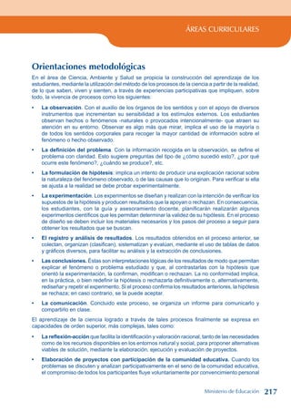 ÁREAS CURRICULARES
Orientaciones metodológicas
En el área de Ciencia, Ambiente y Salud se propicia la construcción del aprendizaje de los
estudiantes, mediante la utilización del método de los procesos de la ciencia a partir de la realidad,
de lo que saben, viven y sienten, a través de experiencias participativas que impliquen, sobre
todo, la vivencia de procesos como los siguientes:
La observación. Con el auxilio de los órganos de los sentidos y con el apoyo de diversos
instrumentos que incrementan su sensibilidad a los estímulos externos. Los estudiantes
observan hechos o fenómenos -naturales o provocados intencionalmente- que atraen su
atención en su entorno. Observar es algo más que mirar, implica el uso de la mayoría o
de todos los sentidos corporales para recoger la mayor cantidad de información sobre el
fenómeno o hecho observado.
La definición del problema. Con la información recogida en la observación, se define el
problema con claridad. Esto sugiere preguntas del tipo de ¿cómo sucedió esto?, ¿por qué
ocurre este fenómeno?, ¿cuándo se produce?, etc.
La formulación de hipótesis: implica un intento de producir una explicación racional sobre
la naturaleza del fenómeno observado, o de las causas que lo originan. Para verificar si ella
se ajusta a la realidad se debe probar experimentalmente.
La experimentación. Los experimentos se diseñan y realizan con la intención de verificar los
supuestos de la hipótesis y producen resultados que la apoyan o rechazan. En consecuencia,
los estudiantes, con la guía y asesoramiento docente, planificarán realizarán algunos
experimentos científicos que les permitan determinar la validez de su hipótesis. En el proceso
de diseño se deben incluir los materiales necesarios y los pasos del proceso a seguir para
obtener los resultados que se buscan.
El registro y análisis de resultados. Los resultados obtenidos en el proceso anterior, se
colectan, organizan (clasifican), sistematizan y evalúan, mediante el uso de tablas de datos
y gráficos diversos, para facilitar su análisis y la extracción de conclusiones.
Las conclusiones. Éstas son interpretaciones lógicas de los resultados de modo que permitan
explicar el fenómeno o problema estudiado y que, al contrastarlas con la hipótesis que
orientó la experimentación, la confirman, modifican o rechazan. La no conformidad implica,
en la práctica, o bien redefinir la hipótesis o rechazarla definitivamente o, alternativamente,
rediseñar y repetir el experimento. Si el proceso confirma los resultados anteriores, la hipótesis
se rechaza; en caso contrario, se la puede aceptar.
La comunicación. Concluido este proceso, se organiza un informe para comunicarlo y
compartirlo en clase.
El aprendizaje de la ciencia logrado a través de tales procesos finalmente se expresa en
capacidades de orden superior, más complejas, tales como:
La reflexión-acción que facilita la identificación y valoración racional, tanto de las necesidades
como de los recursos disponibles en los entornos natural y social, para proponer alternativas
viables de solución, mediante la elaboración, ejecución y evaluación de proyectos.
Elaboración de proyectos con participación de la comunidad educativa. Cuando los
problemas se discuten y analizan participativamente en el seno de la comunidad educativa,
el compromiso de todos los participantes fluye voluntariamente por convencimiento personal
•
•
•
•
•
•
•
•
•
Ministerio de Educación 217
 