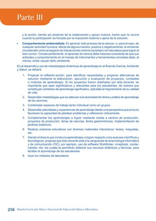 Parte III
y la acción, siendo así producto de la colaboración y apoyo mutuos; hecho que no ocurre
cuando la participación es forzada por la imposición externa o ajena de la solución.
Comportamiento ambientalista. En general, todo proceso de la ciencia –o, para el caso, de
cualquier actividad humana- afecta de alguna manera, positiva o negativamente, el ambiente
considerado como el espacio de interacciones entre la sociedad y la naturaleza para lograr el
bien común. Consecuentemente, el aprendiz de ciencia debe hacerse consciente de que sus
actitudes y comportamiento en el manejo de instrumentos y herramientas concretas debe, al
menos, evitar causar daño ambiental.
En el desarrollo y uso de metodologías dinámicas de aprendizaje en el Área de Ciencia,Ambiente
y Salud, se deberá:
1. Propiciar la reflexión-acción, para identificar necesidades y proponer alternativas de
solución mediante la elaboración, ejecución y evaluación de proyectos, (unidades
o módulos de aprendizaje). Si los proyectos fueron diseñados por el/la docente, es
importante que sean significativos y relevantes para los estudiantes, de manera que
constituyan contextos de aprendizaje significativo, aplicable al mejoramiento de su calidad
de vida.
2. Desarrollar metodologías que se adecuen a la diversidad de ritmos y estilos de aprendizaje
de los alumnos.
3. Contemplar espacios de trabajo tanto individual como en grupos.
4. Desarrollar actividades y experiencias de aprendizaje desde una perspectiva que procure
favorecer la capacidad de plantear problemas y reflexionar críticamente.
5. Complementar los aprendizajes a lograr mediante visitas a centros de producción,
proyectos de producción, ferias de ciencias, ferias gastronómicas, implementación de
jardines botánicos.
6. Realizar prácticas educativas con diversos materiales interactivos: textos, maquetas,
etc.
7. Siendo el área la que involucra aprendizajes a lograr respecto a los avances científicos y
tecnológicos, propiciar que todo docente esté a la vanguardia de la tecnología informática
y de comunicación (TIC); por ejemplo, uso de software Workfinder, cmaptools, cociter,
rubistar, etc; los cuales le permitirán elaborar sus recursos didácticos y técnicas, para
facilitar el aprendizaje de los estudiantes.
8. Usar los módulos de laboratorio.
•
218 Diseño Curricular Básico Nacional de Educación Básica Alternativa
 