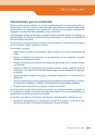 ÁREAS CURRICULARES
Orientaciones para la evaluación
Desde un punto de vista sistémico, se concibe la evaluación como un proceso relacionado con
la generación y emisión de juicios de valor sobre algo: cosa, fenómeno o situación dados. Estos
juicios pueden ser expresados como apreciación cualitativa y/o cuantitativa, generalmente
apoyados en escalas valorativas adoptadas convencionalmente.
Esta concepción procesal es aplicable a cualquier campo de actividad humana; sin embargo, en
este documento nos interesa en particular el campo educacional y, en especial, la modalidad de
Educación Básica Alternativa.
La evaluación en el área de Ciencia, Ambiente y Salud se plantea en la perspectiva del enfoque
de una evaluación integral, formativa y continua.
Para evaluar, el docente:
Deberá tener en cuenta los aprendizajes a lograr incluidos en el currículo diversificado del
CEBA.
Centrar a la atención de la evaluación en los desempeños de los estudiantes, recogidos
mediante los indicadores de logro.
Integrar a la evaluación en el proceso de enseñanza y aprendizaje, con un sentido formativo
y permanente.
Evaluará a través de instrumentos como pruebas escritas, pruebas objetivas, fichas de
observación, etc., dependiendo del aprendizaje a lograr y de los indicadores de logro que
se adopten.
Llevará una lista de cotejo de los logros y dificultades observados en el desarrollo de lo
planificado.
Llevará un registro de los procesos seguidos por los estudiantes en las actividades que realicen,
los productos que elaboren, el debate y la fundamentación de los trabajos realizados.
Diseñará varios instrumentos de evaluación, de tipo oral o escrito:
Los instrumentos de tipo escrito pueden ser pruebas con preguntas cerradas (respuesta sí/
no, de selección múltiple, de elección entre alternativas dadas, etc.) de complementación, de
apareamiento, presentación de informes sencillos.
Los de tipo oral pueden ser narraciones, descripciones, dramatizaciones, exposiciones, etc.
Ejecutará la autoevaluación y la coevaluación a través de la puesta en común en el aula,
usando para tal efecto una hoja de autoevaluación y la guía de trabajo.
•
•
•
•
•
•
•
•
Ministerio de Educación 219
 