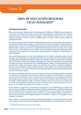Parte III
ÁREA DE EDUCACIÓN RELIGIOSA
CICLO AVANZADO23
Fundamentación
El área de Educación Religiosa del Ciclo Avanzado de PEBANA y PEBAJA busca propiciar el
“encuentro del estudiante con Dios”, a través del descubrimiento y conocimiento de sí mismo
y de Cristo que lo convoca para formar su Iglesia, comunidad de hermanos en la fe, según la
invitación del Señor, amando a Dios y al prójimo como a sí mismo, única vía para construir la
civilización del amor.
El impacto más profundo en el cambio de época presente se da en el nivel cultural. Se desvanece
la concepción integral del ser humano, su relación con el mundo y con Dios. Los adolescentes y
jóvenes viven inmersos en una diversidad de puntos de vista, de opciones y de informaciones,
desconcertados ante la ausencia de un significado unitario para todo lo que existe. Pero a ellos
no les asusta la diversidad, sino el no lograr reunir el conjunto de todos los significados de la
realidad en una comprensión unitaria que les permita ejercer su libertad con discernimiento y
responsabilidad.
Las nuevas generaciones son las más afectadas por los cambios culturales, tales como el
consumo, que condicionan sus aspiraciones personales profundas. Afirman el presente porque
el pasado perdió relevancia ante tantas exclusiones sociales, políticas y económicas. Para ellos
el futuro es incierto. Asimismo, participan de la lógica de la vida como espectáculo, considerando
el cuerpo como punto de referencia de su realidad presente. Tienen una nueva adicción por las
sensaciones y crecen en una gran mayoría sin referencia a los valores e instancias religiosas.
En medio de la realidad de cambio cultural emergen nuevos sujetos, con nuevos estilos de vida,
maneras de pensar, de sentir, de percibir y con nuevas formas de relacionarse. Son productores
y actores de la nueva cultura.
Por esto, los estudiantes del Ciclo avanzado en el área de Educación Religiosa deben comprender
muy bien que lo fundamental en la persona humana es su apertura a la trascendencia, descubrir
que el hombre está abierto a Dios y a todos los seres creados; que son capaces de elevarse
por encima de todo lo creado y de sí mismos, libres frente a todas las cosas y de dirigirse hacia
la verdad y el bien absolutos. Están, igualmente, abiertos hacia el otro y al mundo, porque sólo
en cuanto se comprendan en referencia a otro ser humano podrán reconocerse ellos mismos y
entrar en una relación de diálogo y de comunión con el otro.
El otro aspecto a desarrollar en el proceso de formación de los estudiantes es su condición de
seres únicos e irrepetibles, capaces de autocomprenderse, autoposeerse y autodeterminarse; que
pueden reflexionar sobre sí mismos y tener conciencia de sí y de sus propios actos. Descubrir
que la persona está en la base de todo su accionar, y de esta manera exigir sus derechos en
función del propio desarrollo integral personal y comunitario y cumplir con sus deberes con la
sociedad y el entorno.
Para orientar la comprensión del área de Educación Religiosa, los contenidos básicos están
estructurados en tres componentes: Dignidad y trascendencia de la persona humana, Promoción
23 Propuesta de la Oficina Nacional de Educación Católica, ONDEC.
220 Diseño Curricular Básico Nacional de Educación Básica Alternativa
 