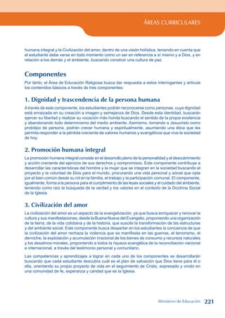 ÁREAS CURRICULARES
humana integral y la Civilización del amor, dentro de una visión holística, teniendo en cuenta que
el estudiante debe verse en todo momento como un ser en referencia a sí mismo y a Dios, y en
relación a los demás y el ambiente, buscando construir una cultura de paz.
Componentes
Por tanto, el Área de Educación Religiosa busca dar respuesta a estos interrogantes y articula
los contenidos básicos a través de tres componentes:
1. Dignidad y trascendencia de la persona humana
A través de este componente, los estudiantes podrán reconocerse como personas, cuya dignidad
está enraizada en su creación a imagen y semejanza de Dios. Desde esta identidad, buscarán
ejercer su libertad y realizar su vocación más honda buscando el sentido de la propia existencia
y abandonando todo determinismo del medio ambiente. Asimismo, tomando a Jesucristo como
prototipo de persona, podrán crecer humana y espiritualmente, asumiendo una ética que les
permita responder a la pérdida creciente de valores humanos y evangélicos que vive la sociedad
de hoy.
2. Promoción humana integral
La promoción humana integral consiste en el desarrollo pleno de la personalidad y el descubrimiento
y acción creciente del ejercicio de sus derechos y compromisos. Este componente contribuye a
desarrollar las características del hombre y la mujer que se integran en la sociedad buscando el
proyecto y la voluntad de Dios para el mundo, procurando una vida personal y social que opta
por el bien común desde su rol en la familia, el trabajo y la participación comunal. El componente,
igualmente, forma a la persona para el cumplimiento de las leyes sociales y el cuidado del ambiente,
teniendo como raíz la búsqueda de la verdad y los valores en el contexto de la Doctrina Social
de la Iglesia.
3. Civilización del amor
La civilización del amor es un aspecto de la evangelización, ya que busca enriquecer y renovar la
cultura y sus manifestaciones, desde la Buena Nueva del Evangelio, proponiendo una organización
de la tierra, de la vida cotidiana y de la historia, que suscite la transformación de las estructuras
y del ambiente social. Este componente busca despertar en los estudiantes la conciencia de que
la civilización del amor rechaza la violencia que se manifiesta en las guerras, el terrorismo, el
derroche, la explotación y acumulación irracional de los bienes de consumo y recursos naturales
y los desatinos morales, proponiendo a todos la riqueza evangélica de la reconciliación nacional
e internacional, a través del testimonio personal y comunitario.
Las competencias y aprendizajes a lograr en cada uno de los componentes se desarrollarán
buscando que cada estudiante descubra cuál es el plan de salvación que Dios tiene para él o
ella, orientando su propio proyecto de vida en el seguimiento de Cristo, expresado y vivido en
una comunidad de fe, esperanza y caridad que es la Iglesia.
Ministerio de Educación 221
 