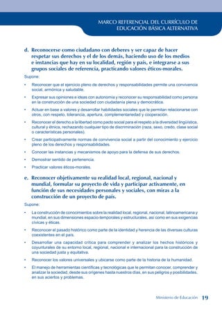 MARCO REFERENCIAL DEL CURRÍCULO DE
EDUCACIÓN BÁSICA ALTERNATIVA
d. Reconocerse como ciudadano con deberes y ser capaz de hacer
respetar sus derechos y el de los demás, haciendo uso de los medios
e instancias que hay en su localidad, región y país, e integrarse a sus
grupos sociales de referencia, practicando valores éticos-morales.
Supone:
Reconocer que el ejercicio pleno de derechos y responsabilidades permite una convivencia
social, armónica y saludable.
Expresar sus opiniones e ideas con autonomía y reconocer su responsabilidad como persona
en la construcción de una sociedad con ciudadanía plena y democrática.
Actuar en base a valores y desarrollar habilidades sociales que le permitan relacionarse con
otros, con respeto, tolerancia, apertura, complementariedad y cooperación.
Reconocer el derecho a la libertad como pacto social para el respeto a la diversidad lingüística,
cultural y étnica, rechazando cualquier tipo de discriminación (raza, sexo, credo, clase social
o características personales).
Crear participativamente normas de convivencia social a partir del conocimiento y ejercicio
pleno de los derechos y responsabilidades.
Conocer las instancias y mecanismos de apoyo para la defensa de sus derechos.
Demostrar sentido de pertenencia.
Practicar valores éticos-morales.
e. Reconocer objetivamente su realidad local, regional, nacional y
mundial, formular su proyecto de vida y participar activamente, en
función de sus necesidades personales y sociales, con miras a la
construcción de un proyecto de país.
Supone:
La construcción de conocimientos sobre la realidad local, regional, nacional, latinoamericana y
mundial, en sus dimensiones espacio-temporales y estructurales, así como en sus exigencias
cívicas y éticas.
Reconocer el pasado histórico como parte de la identidad y herencia de las diversas culturas
coexistentes en el país.
Desarrollar una capacidad crítica para comprender y analizar los hechos históricos y
coyunturales de su entorno local, regional, nacional e internacional para la construcción de
una sociedad justa y equitativa.
Reconocer los valores universales y ubicarse como parte de la historia de la humanidad.
El manejo de herramientas científicas y tecnológicas que le permitan conocer, comprender y
analizar la sociedad, desde sus orígenes hasta nuestros días, en sus peligros y posibilidades,
en sus aciertos y problemas.
•
•
•
•
•
•
•
•
•
•
•
•
•
Ministerio de Educación 19
 