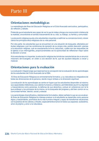 Parte III
Orientaciones metodológicas
La metodología del Área de Educación Religiosa en el Ciclo Avanzado será activa, participativa,
de reflexión y debate.
Pretende que el estudiante sea capaz de ver lo que le rodea y tenga una cosmovisión cristiana de
la realidad, encontrando el sentido trascendente de su vida, su trabajo, su familia y comunidad.
La educación religiosa ayuda a los estudiantes creyentes a reafirmar su conciencia moral, a tener
claros los principios ético-religiosos de su vida personal.
Por otra parte, los estudiantes que se encuentran en una situación de búsqueda, afectados por
dudas religiosas o por las condiciones de opresión de su propia vida, podrán descubrir, gracias
a la educación religiosa, qué es exactamente la fe en Jesucristo, cuáles son las respuestas de
la Iglesia a sus interrogantes, proporcionándoles así la oportunidad de reflexionar mejor sobre
la decisión a tomar.
A los estudiantes no creyentes, la educación religiosa les brinda las características de un anuncio
misionero del Evangelio, en orden a una decisión de fe, que les ayudará después a crecer y
madurar.
Orientaciones para la evaluación
La evaluación integral exige que repensemos la concepción de la evaluación de los aprendizajes
de los estudiantes del Ciclo Avanzado de la EBA.
El Área de Educación Religiosa es eminentemente formativa, y su naturaleza es integradora de
todas las dimensiones de la persona, dando mayor énfasis a la dimensión espiritual.
La evaluación de los aprendizajes se centra en lograr que los estudiantes desarrollen al máximo
sus capacidades intelectivas y sus valores humanos y cristianos, permitiéndoles asumir su dignidad
y trascendencia como personas, la defensa de sus derechos y actuar en coherencia con la fe
que profesan y los principios de la misma, en la búsqueda del progreso y del bien común en su
comunidad familiar, laboral, social y eclesial.
Los aprendizajes diversificados y debidamente formulados, deben señalar lo que se va a evaluar.
Al Área de Educación Religiosa le interesa evaluar si el estudiante se desarrolla como persona
digna y trascendente, promotora de la vida humana integral y capaz de transformar situaciones
con la práctica de los valores y virtudes, especialmente el amor en todos sus aspectos: autoestima,
amor al prójimo y amor a la naturaleza.
226 Diseño Curricular Básico Nacional de Educación Básica Alternativa
 