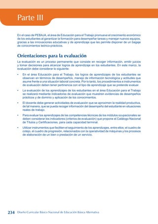 Parte III
En el caso de PEBAJA, el área de Educación para el Trabajo promueve el crecimiento económico
de los estudiantes al garantizar la formación para desempeñar tareas y manejar nuevos equipos,
gracias a las innovaciones educativas y de aprendizaje que les permite disponer de un bagaje
de conocimientos teórico-prácticos.
Orientaciones para la evaluación
La evaluación es un proceso permanente que consiste en recoger información, emitir juicios
y tomar decisiones para alcanzar logros de aprendizaje en los estudiantes. En este marco, la
evaluación debe considerar lo siguiente:
En el área Educación para el Trabajo, los logros de aprendizajes de los estudiantes se
observan en términos de desempeños, manejo de información tecnológica y actitudes que
asume frente a una situación laboral concreta. Por lo tanto, los procedimientos e instrumentos
de evaluación deben tener pertinencia con el tipo de aprendizaje que se pretende evaluar.
La evaluación de los aprendizajes de los estudiantes en el área Educación para el Trabajo
se realizará mediante indicadores de evaluación que muestren evidencias de desempeños
prácticos y de dominio y aplicación de los conocimientos.
El docente debe generar actividades de evaluación que se aproximen la realidad productiva,
de tal manera, que se pueda recoger información del desempeño del estudiante en situaciones
reales de trabajo.
Para evaluar los aprendizajes de las competencias técnicas de los módulos ocupacionales se
deben considerar los indicadores (criterios de evaluación) que propone el Catálogo Nacional
de Títulos y Certificaciones, para cada capacidad terminal.
Utilizar instrumentos que faciliten el seguimiento de los aprendizajes, entre ellos: el cuadro de
cotejo, el cuadro de progresión, relacionados con la operatividad de máquinas y los procesos
de elaboración de un bien o prestación de un servicio.
•
•
•
•
•
234 Diseño Curricular Básico Nacional de Educación Básica Alternativa
 
