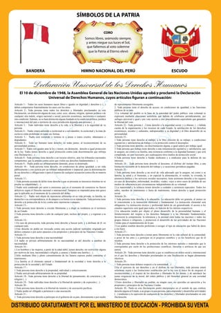 SÍMBOLOS DE LA PATRIA
BANDERA ESCUDO
HIMNO NACIONAL DEL PERÚ
CORO
Somos libres, seámoslo siempre,
y antes niegue sus luces el Sol,
que faltemos al voto solemne
que la Patria al Eterno elevó
Declaración Universal de los Derechos Humanos
Artículo 1.- Todos los seres humanos nacen libres e iguales en dignidad y derechos y (...)
deben comportarse fraternalmente los unos con los otros.
Artículo 2.- Toda persona tiene todos los derechos y libertades proclamados en esta
Declaración, sin distinción alguna de raza, color, sexo, idioma, religión, opinión política o de
cualquier otra índole, origen nacional o social, posición económica, nacimiento o cualquier
otra condición.Además, no se hará distinción alguna fundada en la condición política, jurídica
o internacional del país o territorio de cuya jurisdicción dependa una persona (...).
Artículo 3.- Todo individuo tiene derecho a la vida, a la libertad y a la seguridad de su
persona.
Artículo 4.- Nadie estará sometido a esclavitud ni a servidumbre; la esclavitud y la trata de
esclavos están prohibidas en todas sus formas.
Artículo 5.- Nadie será sometido a torturas ni a penas o tratos crueles, inhumanos o
degradantes.
Artículo 6.- Todo ser humano tiene derecho, en todas partes, al reconocimiento de su
personalidad jurídica.
Artículo 7.- Todos son iguales ante la ley y tienen, sin distinción, derecho a igual protección
de la ley. Todos tienen derecho a igual protección contra toda discriminación que infrinja
esta Declaración (...).
Artículo 8.- Toda persona tiene derecho a un recurso efectivo, ante los tribunales nacionales
competentes, que la ampare contra actos que violen sus derechos fundamentales (...).
Artículo 9.- Nadie podrá ser arbitrariamente detenido, preso ni desterrado.
Artículo 10.- Toda persona tiene derecho, en condiciones de plena igualdad, a ser oída
públicamente y con justicia por un tribunal independiente e imparcial, para la determinación
de sus derechos y obligaciones o para el examen de cualquier acusación contra ella en materia
penal.
Artículo 11.-
1.Toda persona acusada de delito tiene derecho a que se presuma su inocencia mientras no se
pruebe su culpabilidad (...).
2.Nadie será condenado por actos u omisiones que en el momento de cometerse no fueron
delictivos según el Derecho nacional o internacional. Tampoco se impondrá pena más grave
que la aplicable en el momento de la comisión del delito.
Artículo 12.- Nadie será objeto de injerencias arbitrarias en su vida privada, su familia, su
domicilio o su correspondencia, ni de ataques a su honra o a su reputación. Toda persona tiene
derecho a la protección de la ley contra tales injerencias o ataques.
Artículo 13.-
1.Toda persona tiene derecho a circular libremente y a elegir su residencia en el territorio
de un Estado.
2.Toda persona tiene derecho a salir de cualquier país, incluso del propio, y a regresar a su
país.
Artículo 14.-
1.En caso de persecución, toda persona tiene derecho a buscar asilo, y a disfrutar de él, en
cualquier país.
2.Este derecho no podrá ser invocado contra una acción judicial realmente originada por
delitos comunes o por actos opuestos a los propósitos y principios de las Naciones Unidas.
Artículo 15.-
1.Toda persona tiene derecho a una nacionalidad.
2.A nadie se privará arbitrariamente de su nacionalidad ni del derecho a cambiar de
nacionalidad.
Artículo 16.-
1.Los hombres y las mujeres, a partir de la edad núbil, tienen derecho, sin restricción alguna
por motivos de raza, nacionalidad o religión, a casarse y fundar una familia (...).
2.Sólo mediante libre y pleno consentimiento de los futuros esposos podrá contraerse el
matrimonio.
3.La familia es el elemento natural y fundamental de la sociedad y tiene derecho a la
protección de la sociedad y del Estado.
Artículo 17.-
1.Toda persona tiene derecho a la propiedad, individual y colectivamente.
2.Nadie será privado arbitrariamente de su propiedad.
Artículo 18.- Toda persona tiene derecho a la libertad de pensamiento, de conciencia y de
religión (...).
Artículo 19.- Todo individuo tiene derecho a la libertad de opinión y de expresión (...).
Artículo 20.-
1.Toda persona tiene derecho a la libertad de reunión y de asociación pacíﬁcas.
2.Nadie podrá ser obligado a pertenecer a una asociación.
Artículo 21.-
1. Toda persona tiene derecho a participar en el gobierno de su país, directamente o por medio
de representantes libremente escogidos.
2. Toda persona tiene el derecho de acceso, en condiciones de igualdad, a las funciones
públicas de su país.
3.La voluntad del pueblo es la base de la autoridad del poder público; esta voluntad se
expresará mediante elecciones auténticas que habrán de celebrarse periódicamente, por
sufragio universal e igual y por voto secreto u otro procedimiento equivalente que garantice
la libertad del voto.
Artículo 22.- Toda persona (...) tiene derecho a la seguridad social, y a obtener, (...) habida
cuenta de la organización y los recursos de cada Estado, la satisfacción de los derechos
económicos, sociales y culturales, indispensables a su dignidad y al libre desarrollo de su
personalidad.
Artículo 23.-
1.Toda persona tiene derecho al trabajo, a la libre elección de su trabajo, a condiciones
equitativas y satisfactorias de trabajo y a la protección contra el desempleo.
2.Toda persona tiene derecho, sin discriminación alguna, a igual salario por trabajo igual.
3.Toda persona que trabaja tiene derecho a una remuneración equitativa y satisfactoria, que
le asegure, así como a su familia, una existencia conforme a la dignidad humana y que será
completada, en caso necesario, por cualesquiera otros medios de protección social.
4.Toda persona tiene derecho a fundar sindicatos y a sindicarse para la defensa de sus
intereses.
Artículo 24.- Toda persona tiene derecho al descanso, al disfrute del tiempo libre, a una
limitación razonable de la duración del trabajo y a vacaciones periódicas pagadas.
Artículo 25.-
1.Toda persona tiene derecho a un nivel de vida adecuado que le asegure, así como a su
familia, la salud y el bienestar, y en especial la alimentación, el vestido, la vivienda, la
asistencia médica y los servicios sociales necesarios; tiene asimismo derecho a los seguros
en caso de desempleo, enfermedad, invalidez, viudez, vejez u otros casos de pérdida de sus
medios de subsistencia por circunstancias independientes de su voluntad.
2.La maternidad y la infancia tienen derecho a cuidados y asistencia especiales. Todos los
niños, nacidos de matrimonio o fuera de matrimonio, tienen derecho a igual protección
social.
Artículo 26.-
1.Toda persona tiene derecho a la educación. La educación debe ser gratuita, al menos en
lo concerniente a la instrucción elemental y fundamental. La instrucción elemental será
obligatoria. La instrucción técnica y profesional habrá de ser generalizada; el acceso a los
estudios superiores será igual para todos, en función de los méritos respectivos.
2.La educación tendrá por objeto el pleno desarrollo de la personalidad humana y el
fortalecimiento del respeto a los derechos humanos y a las libertades fundamentales;
favorecerá la comprensión, la tolerancia y la amistad entre todas las naciones y todos los
grupos étnicos o religiosos, y promoverá el desarrollo de las actividades de las Naciones
Unidas para el mantenimiento de la paz.
3.Los padres tendrán derecho preferente a escoger el tipo de educación que habrá de darse
a sus hijos.
Artículo 27.-
1.Toda persona tiene derecho a tomar parte libremente en la vida cultural de la comunidad,
a gozar de las artes y a participar en el progreso cientíﬁco y en los beneﬁcios que de él
resulten.
2.Toda persona tiene derecho a la protección de los intereses morales y materiales que le
correspondan por razón de las producciones cientíﬁcas, literarias o artísticas de que sea
autora.
Artículo 28.- Toda persona tiene derecho a que se establezca un orden social e internacional
en el que los derechos y libertades proclamados en esta Declaración se hagan plenamente
efectivos.
Artículo 29.-
1.Toda persona tiene deberes respecto a la comunidad(...).
2.En el ejercicio de sus derechos y en el disfrute de sus libertades, toda persona estará
solamente sujeta a las limitaciones establecidas por la ley con el único ﬁn de asegurar el
reconocimiento y el respeto de los derechos y libertades de los demás, y de satisfacer las
justas exigencias de la moral, del orden público y del bienestar general en una sociedad
democrática.
3.Estos derechos y libertades no podrán, en ningún caso, ser ejercidos en oposición a los
propósitos y principios de las Naciones Unidas.
Artículo 30.- Nada en esta Declaración podrá interpretarse en el sentido de que conﬁere
derecho alguno al Estado, a un grupo o a una persona, para emprender y desarrollar actividades
(...) tendientes a la supresión de cualquiera de los derechos y libertades proclamados en esta
Declaración.
El 10 de diciembre de 1948, la Asamblea General de las Naciones Unidas aprobó y proclamó la Declaración
Universal de Derechos Humanos, cuyos artículos figuran a continuación:
DISTRIBUIDO GRATUITAMENTE POR EL MINISTERIO DE EDUCACIÓN - PROHIBIDA SUVENTA
 