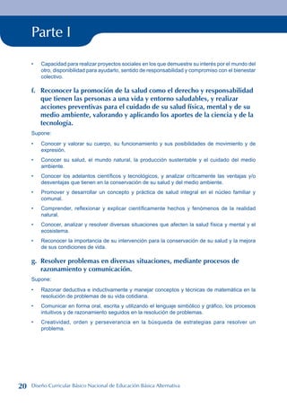 Parte I
Capacidad para realizar proyectos sociales en los que demuestre su interés por el mundo del
otro, disponibilidad para ayudarlo, sentido de responsabilidad y compromiso con el bienestar
colectivo.
f. Reconocer la promoción de la salud como el derecho y responsabilidad
que tienen las personas a una vida y entorno saludables, y realizar
acciones preventivas para el cuidado de su salud física, mental y de su
medio ambiente, valorando y aplicando los aportes de la ciencia y de la
tecnología.
Supone:
Conocer y valorar su cuerpo, su funcionamiento y sus posibilidades de movimiento y de
expresión.
Conocer su salud, el mundo natural, la producción sustentable y el cuidado del medio
ambiente.
Conocer los adelantos científicos y tecnológicos, y analizar críticamente las ventajas y/o
desventajas que tienen en la conservación de su salud y del medio ambiente.
Promover y desarrollar un concepto y práctica de salud integral en el núcleo familiar y
comunal.
Comprender, reflexionar y explicar científicamente hechos y fenómenos de la realidad
natural.
Conocer, analizar y resolver diversas situaciones que afecten la salud física y mental y el
ecosistema.
Reconocer la importancia de su intervención para la conservación de su salud y la mejora
de sus condiciones de vida.
g. Resolver problemas en diversas situaciones, mediante procesos de
razonamiento y comunicación.
Supone:
Razonar deductiva e inductivamente y manejar conceptos y técnicas de matemática en la
resolución de problemas de su vida cotidiana.
Comunicar en forma oral, escrita y utilizando el lenguaje simbólico y gráfico, los procesos
intuitivos y de razonamiento seguidos en la resolución de problemas.
Creatividad, orden y perseverancia en la búsqueda de estrategias para resolver un
problema.
•
•
•
•
•
•
•
•
•
•
•
20 Diseño Curricular Básico Nacional de Educación Básica Alternativa
 