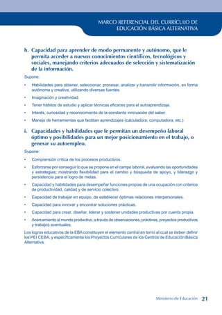 MARCO REFERENCIAL DEL CURRÍCULO DE
EDUCACIÓN BÁSICA ALTERNATIVA
h. Capacidad para aprender de modo permanente y autónomo, que le
permita acceder a nuevos conocimientos científicos, tecnológicos y
sociales, manejando criterios adecuados de selección y sistematización
de la información.
Supone:
Habilidades para obtener, seleccionar, procesar, analizar y transmitir información, en forma
autónoma y creativa, utilizando diversas fuentes.
Imaginación y creatividad.
Tener hábitos de estudio y aplicar técnicas eficaces para el autoaprendizaje.
Interés, curiosidad y reconocimiento de la constante innovación del saber.
Manejo de herramientas que facilitan aprendizajes (calculadora, computadora, etc.)
i. Capacidades y habilidades que le permitan un desempeño laboral
óptimo y posibilidades para un mejor posicionamiento en el trabajo, o
generar su autoempleo.
Supone:
Comprensión crítica de los procesos productivos.
Esforzarse por conseguir lo que se propone en el campo laboral, evaluando las oportunidades
y estrategias; mostrando flexibilidad para el cambio y búsqueda de apoyo, y liderazgo y
persistencia para el logro de metas.
Capacidad y habilidades para desempeñar funciones propias de una ocupación con criterios
de productividad, calidad y de servicio colectivo.
Capacidad de trabajar en equipo, de establecer óptimas relaciones interpersonales.
Capacidad para innovar y encontrar soluciones prácticas.
Capacidad para crear, diseñar, liderar y sostener unidades productivas por cuenta propia.
Acercamiento al mundo productivo, a través de observaciones, prácticas, proyectos productivos
y trabajos eventuales.
Los logros educativos de la EBA constituyen el elemento central en torno al cual se deben definir
los PEI CEBA, y específicamente los Proyectos Curriculares de los Centros de Educación Básica
Alternativa.
•
•
•
•
•
•
•
•
•
•
•
•
Ministerio de Educación 21
 