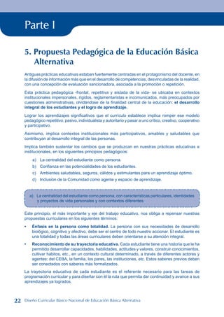 Parte I
5. Propuesta Pedagógica de la Educación Básica
Alternativa
Antiguas prácticas educativas estaban fuertemente centradas en el protagonismo del docente, en
la difusión de información más que en el desarrollo de competencias, desvinculadas de la realidad,
con una concepción de evaluación sancionadora, asociada a la promoción o repetición.
Esta práctica pedagógica -frontal, repetitiva y aislada de la vida- se ubicaba en contextos
institucionales impersonales, rígidos, reglamentaristas e incomunicados, más preocupados por
cuestiones administrativas, olvidándose de la finalidad central de la educación: el desarrollo
integral de los estudiantes y el logro de aprendizaje.
Lograr los aprendizajes significativos que el currículo establece implica romper ese modelo
pedagógico repetitivo, pasivo, individualista y autoritario y pasar a uno crítico, creativo, cooperativo
y participativo.
Asimismo, implica contextos institucionales más participativos, amables y saludables que
contribuyan al desarrollo integral de las personas.
Implica también sustentar los cambios que se produzcan en nuestras prácticas educativas e
institucionales, en los siguientes principios pedagógicos:
a) La centralidad del estudiante como persona.
b) Confianza en las potencialidades de los estudiantes.
c) Ambientes saludables, seguros, cálidos y estimulantes para un aprendizaje óptimo.
d) Inclusión de la Comunidad como agente y espacio de aprendizaje.
a) La centralidad del estudiante como persona, con características particulares, identidades
y proyectos de vida personales y con contextos diferentes.
Este principio, el más importante y eje del trabajo educativo, nos obliga a repensar nuestras
propuestas curriculares en los siguientes términos:
Énfasis en la persona como totalidad. La persona con sus necesidades de desarrollo
biológico, cognitivo y afectivo, debe ser el centro de todo nuestro accionar. El estudiante es
una totalidad y todas las áreas curriculares deben orientarse a su atención integral.
Reconocimiento de su trayectoria educativa. Cada estudiante tiene una historia que le ha
permitido desarrollar capacidades, habilidades, actitudes y valores, construir conocimientos,
cultivar hábitos, etc., en un contexto cultural determinado, a través de diferentes actores y
agentes: del CEBA, la familia, los pares, las instituciones, etc. Estos saberes previos deben
ser conectados con saberes más formalizados.
La trayectoria educativa de cada estudiante es el referente necesario para las tareas de
programación curricular y para diseñar con él la ruta que permita dar continuidad y avance a sus
aprendizajes ya logrados.
•
•
22 Diseño Curricular Básico Nacional de Educación Básica Alternativa
 