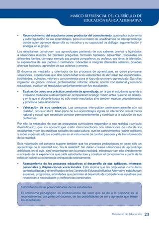 MARCO REFERENCIAL DEL CURRÍCULO DE
EDUCACIÓN BÁSICA ALTERNATIVA
Reconocimiento del estudiante como productor del conocimiento, que implica autonomía
y autorregulación de sus aprendizajes, pero en el marco de una dinámica de interaprendizaje
donde quien aprende desarrolla su iniciativa y su capacidad de diálogo, argumentación y
sinergia en el grupo.
Los estudiantes construyen sus aprendizajes partiendo de sus saberes previos y ligándolos
a situaciones nuevas. Se plantean preguntas, formulan hipótesis, encuentran respuestas en
diferentes fuentes, como por ejemplo sus propios compañeros, su profesor, sus libros, la televisión,
la experiencia de sus padres o hermanos. Conectan e integran diferentes saberes, prueban
diversas hipótesis, aprenden de sus aciertos y errores.
El docente es mediador y orientador de los procesos de aprendizaje, es quien promueve
situaciones, experiencias que den oportunidad a los estudiantes de movilizar sus capacidades,
habilidades, actitudes, valores y conocimientos para el logro de un nuevo aprendizaje. Su rol es
organizar los grupos, motivar, problematizar, reforzar, aclarar, aportar con material y recursos
educativos, evaluar los resultados conjuntamente con los estudiantes.
Evaluación como una práctica constante de aprendizaje, en la que el estudiante aprende a
evaluarse midiendo su desempeño en comparación consigo mismo antes que con los demás,
y en la que el docente busca no sólo medir resultados sino también evaluar procedimientos
y procesos para alcanzarlos.
Valoración de sus contextos. Las personas interactúan permanentemente con su
realidad, con su cultura. Gran parte de sus aprendizajes logran en interacción con el medio
natural y social, que necesitan conocer permanentemente y contribuir a la solución de sus
problemas.
Por ello, la necesidad de que las propuestas curriculares respondan a esa realidad (currículo
diversificado); que los aprendizajes estén interconectados con situaciones de vida de los
estudiantes y con las prácticas sociales de cada cultura; que los conocimientos (saber cotidiano
y saber especializado) se constituyan en el instrumento de cambio personal y de transformación
de la realidad.
Esta valoración del contexto supone también que los procesos pedagógicos no sean sólo un
aprendizaje de la realidad sino “en la realidad”. No deben crearse situaciones de aprendizaje
artificiales en el aula, sino encontrarse con la propia realidad, interactuar con ella directamente
o a través de la experiencia que cada estudiante trae y construir el conocimiento a partir de la
reflexión sobre su experiencia enriquecida teóricamente.
Acercamiento de los procesos educativos al desarrollo de sus aptitudes, intereses
personales y disposiciones vocacionales. Esto implica que las propuestas curriculares
contextualizadas y diversificadas de los Centros de Educación BásicaAlternativa establezcan
espacios, programas, actividades que permitan el desarrollo de competencias optativas que
respondan a necesidades y preferencias personales.
•
•
•
•
b) Confianza en las potencialidades de los estudiantes.
El optimismo pedagógico es consecuencia del valor que se da a la persona; es el
reconocimiento, por parte del docente, de las posibilidades de ser y aprender que tienen
los estudiantes.
Ministerio de Educación 23
 