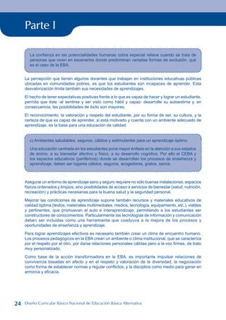Parte I
La confianza en las potencialidades humanas cobra especial relieve cuando se trata de
personas que viven en escenarios donde predominan variadas formas de exclusión, que
es el caso de la EBA.
La percepción que tienen algunos docentes que trabajan en instituciones educativas públicas
ubicadas en comunidades pobres, es que los estudiantes son incapaces de aprender. Esta
desvalorización limita también sus necesidades de aprendizajes.
El hecho de tener expectativas positivas frente a lo que es capaz de hacer y lograr un estudiante,
permite que éste -al sentirse y ser visto como hábil y capaz- desarrolle su autoestima y, en
consecuencia, las posibilidades de éxito son mayores.
El reconocimiento, la valoración y respeto del estudiante, por su forma de ser, su cultura, y la
certeza de que es capaz de aprender, si está motivado y cuenta con un ambiente adecuado de
aprendizaje, es la base para una educación de calidad.
c) Ambientes saludables, seguros, cálidos y estimulantes para un aprendizaje óptimo.
Una educación centrada en los estudiantes pone mayor énfasis en la atención a sus estados
de ánimo, a su bienestar afectivo y físico, a su desarrollo cognitivo. Por ello el CEBA y
los espacios educativos (periféricos) donde se desarrollan los procesos de enseñanza y
aprendizaje, deben ser lugares cálidos, seguros, acogedores, gratos, sanos.
Asegurar un entorno de aprendizaje sano y seguro requiere no sólo buenas instalaciones, espacios
físicos ordenados y limpios, sino posibilidades de acceso a servicios de bienestar (salud, nutrición,
recreación) y prácticas necesarias para la buena salud y la seguridad personal.
Mejorar las condiciones de aprendizaje supone también recursos y materiales educativos de
calidad óptima (textos, materiales multimediales, medios, tecnología, equipamiento, etc.), viables
y pertinentes, que promuevan el auto e interaprendizaje, permitiendo a los estudiantes ser
constructores de conocimientos. Particularmente las tecnologías de información y comunicación
deben ser incluidas como una herramienta que coadyuva a la mejora de los procesos y
oportunidades de enseñanza y aprendizaje.
Para lograr aprendizajes efectivos es necesario también crear un clima de encuentro humano.
Los procesos pedagógicos en la EBA crean un ambiente o clima institucional, que se caracteriza
por el respeto por el otro, por darse relaciones personales cálidas pero a la vez firmes, de trato
muy personalizado.
Como base de la acción transformadora en la EBA, es importante impulsar relaciones de
convivencia basadas en afecto y en el respeto y valoración de la diversidad, la negociación
como forma de establecer normas y regular conflictos, y la disciplina como medio para ganar en
armonía y eficacia.
24 Diseño Curricular Básico Nacional de Educación Básica Alternativa
 