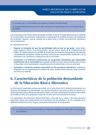 MARCO REFERENCIAL DEL CURRÍCULO DE
EDUCACIÓN BÁSICA ALTERNATIVA
d) Inclusión de la Comunidad como agente y espacio de aprendizaje
La responsabilidad de educar es no sólo del docente ni debe darse sólo en el espacio físico
del CEBA.
Las propuestas curriculares deben privilegiar también el uso de la capacidad educativa instalada
en la comunidad: las personas, instituciones u organizaciones sociales de base, los programas
de recreación, deporte, cultura, cuidado de la salud física y mental, de producción industrial y
semi-industrial etc.
Es importante por ello:
Superar el concepto de que los aprendizajes sólo se dan en las aulas, vistas éstas,
como espacios físicos, muy estructurados, que se ubican dentro de la infraestructura del
CEBA. El trabajo educativo en la EBA se da también en espacios pedagógicos más abiertos
y espontáneos (campañas, fiestas escolares, excursiones, campamentos, clubes etc.), en la
interacción con miembros e instituciones de la comunidad.
Incorporar a la dinámica institucional los programas educativos que desarrollen
instituciones de la comunidad que guarden similitud con los requerimientos del currículo
y respondan a las necesidades y expectativas de los estudiantes y de sus contextos
Incorporar a diversos actores comunales en los procesos educativos: artesanos,
dirigentes de las organizaciones sociales de base, profesionales diversos, para compartir
con ellos sus saberes.
6. Características de la población demandante
de la Educación Básica Alternativa
La información disponible precisa que existen en el país cerca de 8 millones de personas con
diversas necesidades de aprendizaje, con rezago educativo; una parte de ellos no asistió a un
Centro Educativo (dos millones de peruanos) y otra no concluyó la Educación Primaria o Secundaria
de la EBR (el 40% de la población mayor de 15 años sólo ha concluido la Primaria).
Los estudiantes de Educación Básica Alternativa, más allá de su edad y del nivel educativo
alcanzado, tienen las características de la población de los estratos C, D y E, resultado de la
deficiente distribución de la riqueza, generando situaciones de marginación:
•
•
•
a) Las personas que atiende la EBA son migrantes bilingües con dificultad en el manejo
del castellano.
Ministerio de Educación 25
 