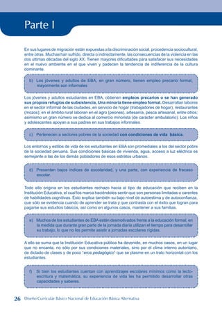 Parte I
En sus lugares de migración están expuestas a la discriminación social, procedencia sociocultural,
entre otras. Muchas han sufrido, directa o indirectamente, las consecuencias de la violencia en las
dos últimas décadas del siglo XX. Tienen mayores dificultades para satisfacer sus necesidades
en el nuevo ambiente en el que viven y padecen la tendencia de indiferencia de la cultura
dominante.
b) Los jóvenes y adultos de EBA, en gran número, tienen empleo precario formal,
mayormente son informales
Los jóvenes y adultos estudiantes en EBA, obtienen empleos precarios o se han generado
sus propios refugios de subsistencia, Una minoría tiene empleo formal. Desarrollan labores
en el sector informal de las ciudades, en servicio de hogar (trabajadores de hogar), restaurantes
(mozos); en el ámbito rural laboran en el agro (peones), artesanía, pesca artesanal, entre otros;
asimismo un gran número se dedica al comercio minorista (de carácter ambulatorio). Los niños
y adolescentes apoyan a sus padres en sus trabajos informales.
c) Pertenecen a sectores pobres de la sociedad con condiciones de vida básica.
Los entornos y estilos de vida de los estudiantes en EBA son promediales a los del sector pobre
de la sociedad peruana. Sus condiciones básicas de vivienda, agua, acceso a luz eléctrica es
semejante a las de los demás pobladores de esos estratos urbanos.
d) Presentan bajos índices de escolaridad, y una parte, con experiencia de fracaso
escolar.
Todo ello origina en los estudiantes rechazo hacia el tipo de educación que reciben en la
Institución Educativa, el cual los marca haciéndoles sentir que son personas limitadas o carentes
de habilidades cognitivas. Esto explica también su bajo nivel de autoestima y de autoconfianza,
que sólo se evidencia cuando de aprender se trata y que contrasta con el éxito que logran para
pagarse sus estudios básicos, así como en algunos casos, mantener a sus familias.
e) Muchos de los estudiantes de EBA están desmotivados frente a la educación formal, en
la medida que durante gran parte de la jornada diaria utilizan el tiempo para desarrollar
su trabajo, lo que no les permite asistir a jornadas escolares rígidas.
A ello se suma que la Institución Educativa pública ha devenido, en muchos casos, en un lugar
que no encanta, no sólo por sus condiciones materiales, sino por el clima interno autoritario,
de dictado de clases y de poco “eros pedagógico” que se plasme en un trato horizontal con los
estudiantes.
f) Si bien los estudiantes cuentan con aprendizajes escolares mínimos como la lecto-
escritura y matemática, su experiencia de vida les ha permitido desarrollar otras
capacidades y saberes.
26 Diseño Curricular Básico Nacional de Educación Básica Alternativa
 