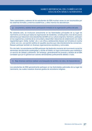 MARCO REFERENCIAL DEL CURRÍCULO DE
EDUCACIÓN BÁSICA ALTERNATIVA
Tales capacidades y saberes de los estudiantes de EBA muchas veces no son reconocidos por
los sistemas formales y entornos académicos, y ellos mismos los desvalorizan.
g) Los jóvenes y adultos tienen participación limitada en la organización política del país.
No obstante esto, se involucran activamente en las festividades principales de su lugar de
nacimiento y/o en las que realiza la organización de residentes, constituyendo unos de los pocos
elementos que relacionan a los estudiantes de EBAcon su cultura originaria.Asimismo, participan
en los organismos y eventos de la comunidad y desarrollan relaciones de colaboración con cierta
regularidad (ayni, minka, “juntas”, etc.). Los niños y adolescentes desean ser tomados en cuenta
y tener una voz, una opinión pública en aquellos asuntos que más directamente les conciernen.
Desean participar también en diversas organizaciones escolares y comunales.
Por otro lado, los estudiantes de EBA participan del desborde creciente del movimiento social de
demandas secularmente postergadas y donde el Estado no logra sintonizarlos para redistribuir
un servicio de calidad y pertinente. Sin embargo, generalmente los jóvenes y adultos de la EBA
constatan que por lo general son actores demandantes políticamente débiles o nulos.
h) Bajo diversos caminos realizan una búsqueda de sentido a la vida y de trascendencia
Los estudiantes de EBA generalmente participan en las festividades patronales de su lugar de
nacimiento, las cuales muestran diversos grados de sincretismo religioso.
Ministerio de Educación 27
 