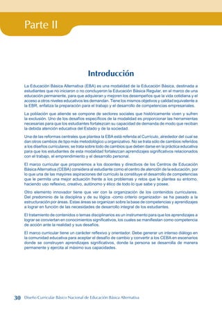 Parte II
Introducción
La Educación Básica Alternativa (EBA) es una modalidad de la Educación Básica, destinada a
estudiantes que no iniciaron o no concluyeron la Educación Básica Regular, en el marco de una
educación permanente, para que adquieran y mejoren los desempeños que la vida cotidiana y el
acceso a otros niveles educativos les demandan. Tiene los mismos objetivos y calidad equivalente a
la EBR, enfatiza la preparación para el trabajo y el desarrollo de competencias empresariales.
La población que atiende se compone de sectores sociales que históricamente viven y sufren
la exclusión. Uno de los desafíos específicos de la modalidad es proporcionar las herramientas
necesarias para que los estudiantes fortalezcan su capacidad de demanda de modo que reciban
la debida atención educativa del Estado y de la sociedad.
Una de las reformas centrales que plantea la EBA está referida al Currículo, alrededor del cual se
dan otros cambios de tipo más metodológico u organizativo. No se trata sólo de cambios referidos
a los diseños curriculares; se trata sobre todo de cambios que deben darse en la práctica educativa
para que los estudiantes de esta modalidad fortalezcan aprendizajes significativos relacionados
con el trabajo, el emprendimiento y el desarrollo personal.
El marco curricular que proponemos a los docentes y directivos de los Centros de Educación
BásicaAlternativa (CEBA) considera al estudiante como el centro de atención de la educación, por
lo que una de las mayores aspiraciones del currículo la constituye el desarrollo de competencias
que le permita una mejor actuación frente a los problemas y retos que le plantea su entorno,
haciendo uso reflexivo, creativo, autónomo y ético de todo lo que sabe y posee.
Otro elemento innovador tiene que ver con la organización de los contenidos curriculares.
Del predominio de la disciplina y de su lógica -como criterio organizador- se ha pasado a la
estructuración por áreas. Estas áreas se organizan sobre la base de competencias y aprendizajes
a lograr en función de las necesidades de desarrollo integral de los estudiantes.
El tratamiento de contenidos o temas disciplinarios es un instrumento para que los aprendizajes a
lograr se conviertan en conocimientos significativos, los cuales se manifiestan como competencia
de acción ante la realidad y sus desafíos.
El marco curricular tiene un carácter reflexivo y orientador. Debe generar un intenso diálogo en
la comunidad educativa para aceptar el desafío de cambio y convertir a los CEBA en escenarios
donde se construyen aprendizajes significativos, donde la persona se desarrolla de manera
permanente y ejercita al máximo sus capacidades.
30 Diseño Curricular Básico Nacional de Educación Básica Alternativa
 