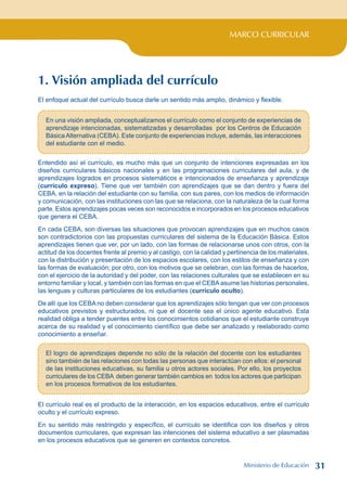 MARCO CURRICULAR
1. Visión ampliada del currículo
El enfoque actual del currículo busca darle un sentido más amplio, dinámico y flexible.
En una visión ampliada, conceptualizamos el currículo como el conjunto de experiencias de
aprendizaje intencionadas, sistematizadas y desarrolladas por los Centros de Educación
BásicaAlternativa (CEBA). Este conjunto de experiencias incluye, además, las interacciones
del estudiante con el medio.
Entendido así el currículo, es mucho más que un conjunto de intenciones expresadas en los
diseños curriculares básicos nacionales y en las programaciones curriculares del aula, y de
aprendizajes logrados en procesos sistemáticos e intencionados de enseñanza y aprendizaje
(currículo expreso). Tiene que ver también con aprendizajes que se dan dentro y fuera del
CEBA, en la relación del estudiante con su familia, con sus pares, con los medios de información
y comunicación, con las instituciones con las que se relaciona, con la naturaleza de la cual forma
parte. Estos aprendizajes pocas veces son reconocidos e incorporados en los procesos educativos
que genera el CEBA.
En cada CEBA, son diversas las situaciones que provocan aprendizajes que en muchos casos
son contradictorios con las propuestas curriculares del sistema de la Educación Básica. Estos
aprendizajes tienen que ver, por un lado, con las formas de relacionarse unos con otros, con la
actitud de los docentes frente al premio y al castigo, con la calidad y pertinencia de los materiales,
con la distribución y presentación de los espacios escolares, con los estilos de enseñanza y con
las formas de evaluación; por otro, con los motivos que se celebran, con las formas de hacerlos,
con el ejercicio de la autoridad y del poder, con las relaciones culturales que se establecen en su
entorno familiar y local, y también con las formas en que el CEBA asume las historias personales,
las lenguas y culturas particulares de los estudiantes (currículo oculto).
De allí que los CEBA no deben considerar que los aprendizajes sólo tengan que ver con procesos
educativos previstos y estructurados, ni que el docente sea el único agente educativo. Esta
realidad obliga a tender puentes entre los conocimientos cotidianos que el estudiante construye
acerca de su realidad y el conocimiento científico que debe ser analizado y reelaborado como
conocimiento a enseñar.
El logro de aprendizajes depende no sólo de la relación del docente con los estudiantes
sino también de las relaciones con todas las personas que interactúan con ellos: el personal
de las instituciones educativas, su familia u otros actores sociales. Por ello, los proyectos
curriculares de los CEBA deben generar también cambios en todos los actores que participan
en los procesos formativos de los estudiantes.
El currículo real es el producto de la interacción, en los espacios educativos, entre el currículo
oculto y el currículo expreso.
En su sentido más restringido y específico, el currículo se identifica con los diseños y otros
documentos curriculares, que expresan las intenciones del sistema educativo a ser plasmadas
en los procesos educativos que se generen en contextos concretos.
Ministerio de Educación 31
 