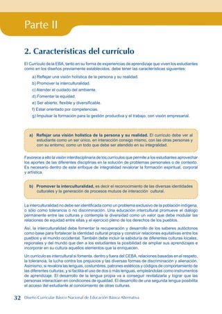 Parte II
2. Características del currículo
El Currículo de la EBA, tanto en su forma de experiencias de aprendizaje que viven los estudiantes
como en los diseños previamente establecidos, debe tener las características siguientes:
a) Reflejar una visión holística de la persona y su realidad.
b) Promover la interculturalidad.
c) Atender el cuidado del ambiente.
d) Fomentar la equidad.
e) Ser abierto, flexible y diversificable.
f) Estar orientado por competencias.
g) Impulsar la formación para la gestión productiva y el trabajo, con visión empresarial.
a) Reflejar una visión holística de la persona y su realidad. El currículo debe ver al
estudiante como un ser único, en interacción consigo mismo, con las otras personas y
con su entorno; como un todo que debe ser atendido en su integralidad.
Favorece a ello la visión interdisciplinaria de los currículos que permite a los estudiantes aprovechar
los aportes de las diferentes disciplinas en la solución de problemas personales o de contexto.
Es necesario dentro de este enfoque de integralidad revalorar la formación espiritual, corporal
y artística.
b) Promover la interculturalidad, es decir el reconocimiento de las diversas identidades
culturales y la generación de procesos mutuos de interacción cultural.
La interculturalidad no debe ser identificada como un problema exclusivo de la población indígena,
o sólo como tolerancia o no discriminación. Una educación intercultural promueve el diálogo
permanente entre las culturas y contempla la diversidad como un valor que debe modular las
relaciones de equidad entre ellas y el ejercicio pleno de los derechos de los pueblos.
Así, la interculturalidad debe fomentar la recuperación y desarrollo de los saberes autóctonos
como base para fortalecer la identidad cultural propia y construir relaciones equitativas entre los
pueblos y el mundo occidental. También debe incluir la sabiduría de diferentes culturas locales,
regionales y del mundo que den a los estudiantes la posibilidad de ampliar sus aprendizajes e
incorporar en su cultura aquellos elementos que la enriquecen.
Un currículo es intercultural si fomenta, dentro y fuera del CEBA, relaciones basadas en el respeto,
la tolerancia, la lucha contra los prejuicios y las diversas formas de discriminación y alienación.
Asimismo, si revalora las lenguas, costumbres, patrones estéticos y códigos de comportamiento de
las diferentes culturas; y si facilita el uso de dos o más lenguas, empleándolas como instrumentos
de aprendizaje. El desarrollo de la lengua propia va a conseguir revitalizarla y lograr que las
personas interactúen en condiciones de igualdad. El desarrollo de una segunda lengua posibilita
el acceso del estudiante al conocimiento de otras culturas.
32 Diseño Curricular Básico Nacional de Educación Básica Alternativa
 