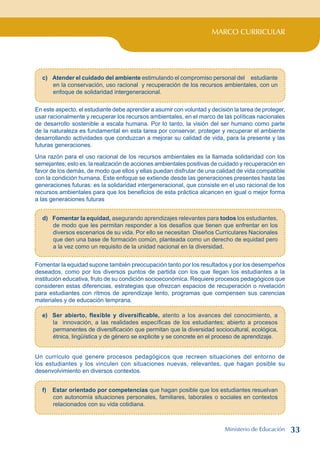 MARCO CURRICULAR
c) Atender el cuidado del ambiente estimulando el compromiso personal del estudiante
en la conservación, uso racional y recuperación de los recursos ambientales, con un
enfoque de solidaridad intergeneracional.
En este aspecto, el estudiante debe aprender a asumir con voluntad y decisión la tarea de proteger,
usar racionalmente y recuperar los recursos ambientales, en el marco de las políticas nacionales
de desarrollo sostenible a escala humana. Por lo tanto, la visión del ser humano como parte
de la naturaleza es fundamental en esta tarea por conservar, proteger y recuperar el ambiente
desarrollando actividades que conduzcan a mejorar su calidad de vida, para la presente y las
futuras generaciones.
Una razón para el uso racional de los recursos ambientales es la llamada solidaridad con los
semejantes; esto es, la realización de acciones ambientales positivas de cuidado y recuperación en
favor de los demás, de modo que ellos y ellas puedan disfrutar de una calidad de vida compatible
con la condición humana. Este enfoque se extiende desde las generaciones presentes hasta las
generaciones futuras: es la solidaridad intergeneracional, que consiste en el uso racional de los
recursos ambientales para que los beneficios de esta práctica alcancen en igual o mejor forma
a las generaciones futuras
d) Fomentar la equidad, asegurando aprendizajes relevantes para todos los estudiantes,
de modo que les permitan responder a los desafíos que tienen que enfrentar en los
diversos escenarios de su vida. Por ello se necesitan Diseños Curriculares Nacionales
que den una base de formación común, planteada como un derecho de equidad pero
a la vez como un requisito de la unidad nacional en la diversidad.
Fomentar la equidad supone también preocupación tanto por los resultados y por los desempeños
deseados, como por los diversos puntos de partida con los que llegan los estudiantes a la
institución educativa, fruto de su condición socioeconómica. Requiere procesos pedagógicos que
consideren estas diferencias, estrategias que ofrezcan espacios de recuperación o nivelación
para estudiantes con ritmos de aprendizaje lento, programas que compensen sus carencias
materiales y de educación temprana.
e) Ser abierto, flexible y diversificable, atento a los avances del conocimiento, a
la innovación, a las realidades específicas de los estudiantes; abierto a procesos
permanentes de diversificación que permitan que la diversidad sociocultural, ecológica,
étnica, lingüística y de género se explicite y se concrete en el proceso de aprendizaje.
Un currículo que genere procesos pedagógicos que recreen situaciones del entorno de
los estudiantes y los vinculen con situaciones nuevas, relevantes, que hagan posible su
desenvolvimiento en diversos contextos.
f) Estar orientado por competencias que hagan posible que los estudiantes resuelvan
con autonomía situaciones personales, familiares, laborales o sociales en contextos
relacionados con su vida cotidiana.
Ministerio de Educación 33
 