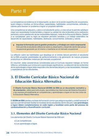Parte II
La competencia se evidencia en el desempeño, es decir, en la acción específica de una persona,
quien integra y moviliza, en forma eficaz, capacidades, habilidades, conocimientos, actitudes y
valores para resolver un problema o lograr un propósito definido.
Una competencia se adquiere y valora si el estudiante actúa y si ese actuar le permite satisfacer
mejor sus necesidades fundamentales y mejorar su calidad de vida (entendida como realización
personal y como satisfacción de las necesidades básicas), meta de la Educación Básica. Debido
a su complejidad, para su logro se requieren períodos variables y un trabajo sistemático de
desarrollo de capacidades, habilidades, destrezas, conocimientos, actitudes y valores.
g Impulsar la formación para la gestión productiva y el trabajo con visión empresarial.
Esto permite al estudiante reflexionar sobre su desempeño y desarrollo dentro del campo
ocupacional generado por él mismo o insertarse en el mercado ocupacional.
La reflexión sobre las habilidades que despliega en el ámbito laboral permitirá al estudiante
de la EBA proyectar posibilidades de perfeccionamiento o de generación de nuevos procesos
productivos en diferentes instancias del mercado ocupacional.
En resumen, estas características consideradas para el Currículo requieren trabajar, en forma
reflexiva, actividades que conduzcan a aprendizajes significativos. La selección de los contenidos
de los aprendizajes a lograr debe responder a las demandas del país y a las necesidades, intereses
y expectativas de los estudiantes.
3. El Diseño Curricular Básico Nacional de
Educación Básica Alternativa
El Diseño Curricular Básico Nacional (DCBN) de EBA es un documento normativo y
de orientación, válido para todo el país, que sintetiza las intenciones del Sistema Educativo
y las expresa principalmente en competencias y aprendizajes a lograr en los tres ciclos de
la Educación Básica Alternativa.
El DCBN de EBA plantea una base de formación común que asegura equidad y unidad nacional, lo
que va a permitir también facilitar la movilidad de los estudiantes dentro del país. Los aprendizajes
a lograr deben complementarse en cada región y localidad como parte del proceso de
contextualización y diversificación curricular.
3.1. Elementos del Diseño Curricular Básico Nacional
Los elementos del Diseño Curricular Básico Nacional de EBA son:
a) Las competencias.
b) Los aprendizajes a lograr.
34 Diseño Curricular Básico Nacional de Educación Básica Alternativa
 