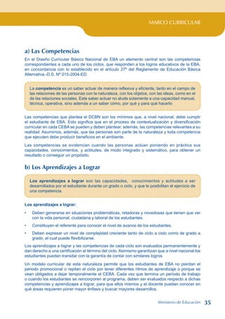 MARCO CURRICULAR
a) Las Competencias
En el Diseño Curricular Básico Nacional de EBA un elemento central son las competencias
correspondientes a cada uno de los ciclos, que responden a los logros educativos de la EBA,
en concordancia con lo establecido en el artículo 27º del Reglamento de Educación Básica
Alternativa.-D.S. Nº 015-2004-ED.
La competencia es un saber actuar de manera reflexiva y eficiente, tanto en el campo de
las relaciones de las personas con la naturaleza, con los objetos, con las ideas, como en el
de las relaciones sociales. Este saber actuar no alude solamente a una capacidad manual,
técnica, operativa, sino además a un saber cómo, por qué y para qué hacerlo
Las competencias que plantea el DCBN son los mínimos que, a nivel nacional, debe cumplir
el estudiante de EBA. Esto significa que en el proceso de contextualización y diversificación
curricular en cada CEBA se pueden y deben plantear, además, las competencias relevantes a su
realidad. Asumimos, además, que las personas son parte de la naturaleza y toda competencia
que ejecuten debe producir beneficios en el ambiente.
Las competencias se evidencian cuando las personas actúan poniendo en práctica sus
capacidades, conocimientos, y actitudes, de modo integrado y sistemático, para obtener un
resultado o conseguir un propósito.
b) Los Aprendizajes a Lograr
Los aprendizajes a lograr son las capacidades, conocimientos y actitudes a ser
desarrollados por el estudiante durante un grado o ciclo, y que le posibilitan el ejercicio de
una competencia.
Los aprendizajes a lograr:
Deben generarse en situaciones problemáticas, retadoras y novedosas que tienen que ver
con la vida personal, ciudadana y laboral de los estudiantes.
Constituyen el referente para conocer el nivel de avance de los estudiantes.
Deben expresar un nivel de complejidad creciente tanto de ciclo a ciclo como de grado a
grado, el cual puede flexibilizarse.
Los aprendizajes a lograr y las competencias de cada ciclo son evaluados permanentemente y
dan derecho a una certificación al término del ciclo. Asimismo garantizan que a nivel nacional los
estudiantes puedan transitar con la garantía de contar con similares logros.
Un modelo curricular de esta naturaleza permite que los estudiantes de EBA no pierdan el
periodo promocional o repitan el ciclo por tener diferentes ritmos de aprendizaje o porque se
vean obligados a dejar temporalmente el CEBA. Cada vez que termina un período de trabajo
o cuando los estudiantes se reincorporen al programa, deben ser evaluados respecto a dichas
competencias y aprendizajes a lograr, para que ellos mismos y el docente puedan conocer en
qué áreas requieren poner mayor énfasis y buscar mayores desarrollos.
•
•
•
Ministerio de Educación 35
 