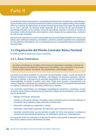 Parte II
La cantidad de tiempo que requiere un estudiante para alcanzar las competencias y aprendizajes a
lograr previstos para un período promocional no debe ni puede estar reglamentada y preconcebida.
Si bien por razones de organización se señalan tiempos aproximados para lograr los aprendizajes
de un ciclo o período, los tiempos reales dependen de la riqueza de las oportunidades de
aprendizaje ofrecidas, de los niveles y ritmos de aprendizaje mayores o menores en función de
los propios niveles de desarrollo socio-cognitivo y de la riqueza de las experiencias y contextos
de vida de cada estudiante.
Esta forma de organizar el currículo hace posible que los aprendizajes logrados en la vida y en el
trabajo sean realmente valorados y acreditados; y también, permite responder a las necesidades
de una población heterogénea, con una propuesta que por su flexibilidad favorece la atención a
esa diversidad.
3.2 Organización del Diseño Curricular Básico Nacional
El DCBN de EBA se organiza en áreas curriculares.
3.2.1. Áreas Curriculares
Las áreas curriculares se conciben como formas de organización orientadas a atender los
diversos aspectos del desarrollo integral de los estudiantes y de su actuación en el mundo
natural, social y laboral. Incorporan las competencias y aprendizajes a lograr.
Las áreas curriculares posibilitan la concreción de aprendizajes a lograr, a partir del aporte de
diversas disciplinas humanísticas, científicas o tecnológicas; de procesos cognitivos, volitivos,
afectivos y motores; y del ejercicio de actitudes sustentadas en valores como la honestidad, la
responsabilidad, la verdad, la justicia, entre otros. Estas áreas apuntan, conjuntamente y de
manera integrada, al desarrollo de competencias que deben permitir al estudiante desempeñarse
en mejores condiciones en los diferentes ámbitos de su realidad.
Los contenidos desarrollados con estrategias metodológicas interactivas y dinámicas, al estar
al servicio de las diversas dimensiones del desarrollo integral de los estudiantes, hacen posible
que los estudiantes:
Manejen información actualizada.
Accedan a información (hechos, conceptos, leyes y principios) que les permita organizar su
concepción de la realidad y poder predecirla y transformarla.
Desarrollen actitudes que respondan a valores.
Desarrollen capacidades cognitivas, de interacción social, afectivas y físicas.
Aprendan procedimientos que les permitan acceder de forma más precisa y ventajosa al
conocimiento (aprendizaje de destrezas, de habilidades cognitivas y metacognitivas).
La conjunción entre los contenidos y el ejercicio de valores hace posible la utilización racional y
ética de los saberes a favor del bienestar de todos.
•
•
•
•
•
36 Diseño Curricular Básico Nacional de Educación Básica Alternativa
 