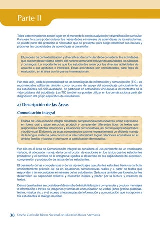 Parte II
Tales determinaciones tienen lugar en el marco de la contextualización y diversificación curricular.
Para ese fin y para poder ordenar las necesidades e intereses de aprendizaje de los estudiantes,
se puede partir del problema o necesidad que se presenta, para luego identificar sus causas y
proponer las capacidades de aprendizaje a desarrollar.
El proceso de contextualización y diversificación curricular debe considerar las actividades
que pueden desarrollarse dentro del horario semanal o incluyendo actividades los sábados
y domingos. Lo importante es que los estudiantes roten por las diversas actividades de
acuerdo a sus aptitudes e intereses. Estas actividades son consideradas, para fines de
evaluación, en el área con la que se interrelacionan.
Por otro lado, dada la potencialidad de las tecnologías de información y comunicación (TIC), es
recomendable utilizarlas también como recursos de apoyo del aprendizaje principalmente de
los estudiantes del ciclo avanzado, en particular en actividades vinculadas a los contextos de la
vida cotidiana del estudiante. Las TIC también se pueden utilizar en los demás ciclos a partir del
diagnóstico del grupo específico de estudiantes.
a) Descripción de las Áreas
Comunicación Integral
El área de Comunicación Integral desarrolla competencias comunicativas, como expresarse
en forma oral y saber escuchar, producir y comprender diferentes tipos de textos que
respondan a distintas intenciones y situaciones comunicativas, así como la expresión artística
y audiovisual. El dominio de estas competencias supone necesariamente un eficiente manejo
de la lengua materna para construir la interculturalidad, lograr relaciones equitativas en el
ámbito familiar y laboral y promover la participación democrática.
Por ello en el área de Comunicación Integral se considera el uso pertinente de un vocabulario
variado, el adecuado manejo de la construcción de oraciones en los textos que los estudiantes
produzcan y el dominio de la ortografía; ligadas al desarrollo de las capacidades de expresión,
comprensión y producción de textos de los estudiantes.
El desarrollo de las competencias y de los aprendizajes que plantea esta área tiene un carácter
eminentemente práctico: se da en situaciones comunicativas reales y a partir de textos que
responden a las necesidades e intereses de los estudiantes. Se busca también que los estudiantes
desarrollen su capacidad creativa y muestren interés y placer por la lectura y creación de
textos.
Dentro de esta área se considera el desarrollo de habilidades para comprender y producir mensajes
e información a través de imágenes y formas de comunicación no verbal (artes gráfico-plásticas,
teatro, música etc.), y el acceso a tecnologías de información y comunicación que incorporen a
los estudiantes al diálogo mundial.
38 Diseño Curricular Básico Nacional de Educación Básica Alternativa
 