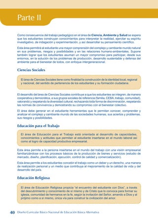 Parte II
Como consecuencia del trabajo pedagógico en el área de Ciencia, Ambiente y Salud se espera
que los estudiantes construyan conocimientos para interpretar la realidad, ejercitar su espíritu
investigativo, de indagación y experimentación, y así desarrollar su pensamiento científico.
Esta área permitirá al estudiante una mayor comprensión del complejo y cambiante mundo natural
en sus problemas, riesgos y posibilidades y en las relaciones humano-ambientales. Supone
también lograr que los estudiantes asuman un mayor compromiso para participar, desde sus
entornos, en la solución de los problemas de producción, desarrollo sustentable y defensa del
ambiente para el bienestar de todos, con enfoque intergeneracional.
Ciencias Sociales
El área de Ciencias Sociales tiene como finalidad la construcción de la identidad local, regional
y nacional, del sentido de pertenencia de los estudiantes y su formación ciudadana.
El desarrollo del área de Ciencias Sociales contribuye a que los estudiantes se integren, de manera
cooperativa y democrática, a sus grupos sociales de referencia (familia, CEBA, trabajo, comunidad),
valorando y respetando la diversidad cultural, rechazando toda forma de discriminación, respetando
las normas de convivencia y demostrando su compromiso con el bienestar colectivo.
El área debe generar en el estudiante herramientas que le permitan conocer, comprender y
analizar el complejo y cambiante mundo de las sociedades humanas, sus aciertos y problemas,
sus riesgos y posibilidades.
Educación para el Trabajo
El área de Educación para el Trabajo está orientada al desarrollo de capacidades,
conocimientos y actitudes que permitan al estudiante insertarse en el mundo laboral así
como al logro de capacidad productiva empresarial.
Esta área permite a la persona insertarse en el mundo del trabajo con una visión empresarial
familiarizándose con los procesos básicos de la producción de bienes y servicios (estudio de
mercado, diseño, planificación, ejecución, control de calidad y comercialización).
Esta área permite a los estudiantes concebir el trabajo como un deber y un derecho, una manera
de realización personal y un medio que contribuya al mejoramiento de la calidad de vida y del
desarrollo del país.
Educación Religiosa
El área de Educación Religiosa propicia “el encuentro del estudiante con Dios”, a través
del descubrimiento y conocimiento de sí mismo y de Cristo que lo convoca para formar su
iglesia, comunidad de hermanos en la fe, según la invitación del Señor, amando a Dios y al
prójimo como a sí mismo, única vía para construir la civilización del amor.
40 Diseño Curricular Básico Nacional de Educación Básica Alternativa
 