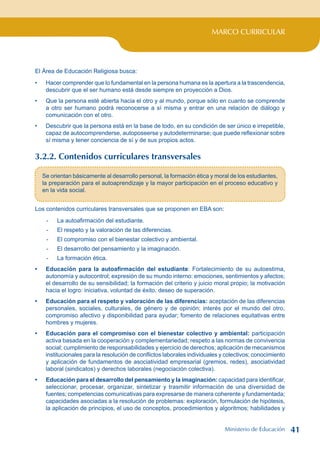 MARCO CURRICULAR
El Área de Educación Religiosa busca:
Hacer comprender que lo fundamental en la persona humana es la apertura a la trascendencia,
descubrir que el ser humano está desde siempre en proyección a Dios.
Que la persona esté abierta hacia el otro y al mundo, porque sólo en cuanto se comprende
a otro ser humano podrá reconocerse a sí misma y entrar en una relación de diálogo y
comunicación con el otro.
Descubrir que la persona está en la base de todo, en su condición de ser único e irrepetible,
capaz de autocomprenderse, autoposeerse y autodeterminarse; que puede reflexionar sobre
sí misma y tener conciencia de sí y de sus propios actos.
3.2.2. Contenidos curriculares transversales
•
•
•
Se orientan básicamente al desarrollo personal, la formación ética y moral de los estudiantes,
la preparación para el autoaprendizaje y la mayor participación en el proceso educativo y
en la vida social.
Los contenidos curriculares transversales que se proponen en EBA son:
- La autoafirmación del estudiante.
- El respeto y la valoración de las diferencias.
- El compromiso con el bienestar colectivo y ambiental.
- El desarrollo del pensamiento y la imaginación.
- La formación ética.
Educación para la autoafirmación del estudiante: Fortalecimiento de su autoestima,
autonomía y autocontrol; expresión de su mundo interno: emociones, sentimientos y afectos;
el desarrollo de su sensibilidad; la formación del criterio y juicio moral propio; la motivación
hacia el logro: iniciativa, voluntad de éxito, deseo de superación.
Educación para el respeto y valoración de las diferencias: aceptación de las diferencias
personales, sociales, culturales, de género y de opinión; interés por el mundo del otro,
compromiso afectivo y disponibilidad para ayudar; fomento de relaciones equitativas entre
hombres y mujeres.
Educación para el compromiso con el bienestar colectivo y ambiental: participación
activa basada en la cooperación y complementariedad; respeto a las normas de convivencia
social; cumplimiento de responsabilidades y ejercicio de derechos; aplicación de mecanismos
institucionales para la resolución de conflictos laborales individuales y colectivos; conocimiento
y aplicación de fundamentos de asociatividad empresarial (gremios, redes), asociatividad
laboral (sindicatos) y derechos laborales (negociación colectiva).
Educación para el desarrollo del pensamiento y la imaginación: capacidad para identificar,
seleccionar, procesar, organizar, sintetizar y trasmitir información de una diversidad de
fuentes; competencias comunicativas para expresarse de manera coherente y fundamentada;
capacidades asociadas a la resolución de problemas: exploración, formulación de hipótesis,
la aplicación de principios, el uso de conceptos, procedimientos y algoritmos; habilidades y
•
•
•
•
Ministerio de Educación 41
 