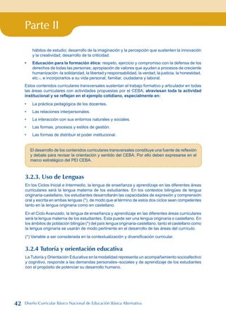 Parte II
hábitos de estudio; desarrollo de la imaginación y la percepción que sustenten la innovación
y la creatividad; desarrollo de la criticidad.
Educación para la formación ética: respeto, ejercicio y compromiso con la defensa de los
derechos de todas las personas; apropiación de valores que ayuden a procesos de creciente
humanización -la solidaridad, la libertad y responsabilidad, la verdad, la justicia, la honestidad,
etc.-, e incorporarlos a su vida personal, familiar, ciudadana y laboral.
Estos contenidos curriculares transversales sustentan el trabajo formativo y articulador en todas
las áreas curriculares con actividades propuestas por el CEBA; atraviesan toda la actividad
institucional y se reflejan en el ejemplo cotidiano, especialmente en:
La práctica pedagógica de los docentes.
Las relaciones interpersonales.
La interacción con sus entornos naturales y sociales.
Las formas, procesos y estilos de gestión.
Las formas de distribuir el poder institucional.
•
•
•
•
•
•
El desarrollo de los contenidos curriculares transversales constituye una fuente de reflexión
y debate para revisar la orientación y sentido del CEBA. Por ello deben expresarse en el
marco estratégico del PEI CEBA.
3.2.3. Uso de Lenguas
En los Ciclos Inicial e Intermedio, la lengua de enseñanza y aprendizaje en las diferentes áreas
curriculares será la lengua materna de los estudiantes. En los contextos bilingües de lengua
originaria-castellano, los estudiantes desarrollarán las capacidades de expresión y comprensión
oral y escrita en ambas lenguas (*), de modo que al término de estos dos ciclos sean competentes
tanto en la lengua originaria como en castellano.
En el Ciclo Avanzado, la lengua de enseñanza y aprendizaje en las diferentes áreas curriculares
será la lengua materna de los estudiantes. Esta puede ser una lengua originaria o castellano. En
los ámbitos de población bilingüe (*) del país lengua originaria-castellano, tanto el castellano como
la lengua originaria se usarán de modo pertinente en el desarrollo de las áreas del currículo.
(*) Variable a ser considerada en la contextualización y diversificación curricular.
3.2.4 Tutoría y orientación educativa
La Tutoría y Orientación Educativa en la modalidad representa un acompañamiento socioafectivo
y cognitivo, responde a las demandas personales–sociales y de aprendizaje de los estudiantes
con el propósito de potenciar su desarrollo humano.
42 Diseño Curricular Básico Nacional de Educación Básica Alternativa
 
