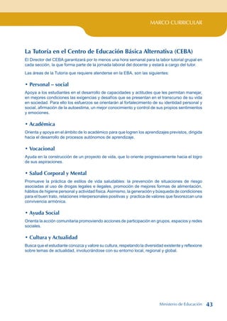 MARCO CURRICULAR
La Tutoría en el Centro de Educación Básica Alternativa (CEBA)
El Director del CEBA garantizará por lo menos una hora semanal para la labor tutorial grupal en
cada sección, la que forma parte de la jornada laboral del docente y estará a cargo del tutor.
Las áreas de la Tutoría que requiere atenderse en la EBA, son las siguientes:
• Personal – social
Apoya a los estudiantes en el desarrollo de capacidades y actitudes que les permitan manejar,
en mejores condiciones las exigencias y desafíos que se presentan en el transcurso de su vida
en sociedad. Para ello los esfuerzos se orientarán al fortalecimiento de su identidad personal y
social, afirmación de la autoestima, un mejor conocimiento y control de sus propios sentimientos
y emociones.
• Académica
Orienta y apoya en el ámbito de lo académico para que logren los aprendizajes previstos, dirigida
hacia el desarrollo de procesos autónomos de aprendizaje.
• Vocacional
Ayuda en la construcción de un proyecto de vida, que lo oriente progresivamente hacia el logro
de sus aspiraciones.
• Salud Corporal y Mental
Promueve la práctica de estilos de vida saludables: la prevención de situaciones de riesgo
asociadas al uso de drogas legales e ilegales, promoción de mejores formas de alimentación,
hábitos de higiene personal y actividad física.Asimismo, la generación y búsqueda de condiciones
para el buen trato, relaciones interpersonales positivas y practica de valores que favorezcan una
convivencia armónica.
• Ayuda Social
Orienta la acción comunitaria promoviendo acciones de participación en grupos, espacios y redes
sociales.
• Cultura y Actualidad
Busca que el estudiante conozca y valore su cultura, respetando la diversidad existente y reflexione
sobre temas de actualidad, involucrándose con su entorno local, regional y global.
Ministerio de Educación 43
 