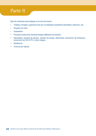 Parte II
Ejes de contenido para trabajar en la hora de tutoría:
Trabajo y Empleo: experiencia de ser un trabajador estudiante (identidad), derechos, etc.
Proyecto de Vida
Autoestima
Procesos Autónomos de Aprendizajes (Métodos de estudio)
Sexualidad: equidad de genero, relación de pareja, afectividad, prevención de embarazo,
prevención de VIH, ETS y otros riesgos.
Resiliencia
Vivencia de Valores
•
•
•
•
•
•
•
44 Diseño Curricular Básico Nacional de Educación Básica Alternativa
 
