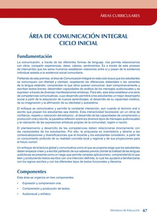 ÁREAS CURRICULARES
ÁREA DE COMUNICACIÓN INTEGRAL
CICLO INICIAL
Fundamentación
La comunicación, a través de las diferentes formas de lenguaje, nos permite relacionarnos
con otros, compartir experiencias, ideas, valores, sentimientos. Es a través de este proceso
de intercambio que los seres humanos establecen relaciones entre sí y pasan de la existencia
individual aislada a la existencia social comunitaria.
Partiendo de esta premisa, el área de Comunicación Integral en este ciclo busca que los estudiantes
se comuniquen con libertad y claridad, respetando las diferencias dialectales o las variantes
de la lengua estándar; comprendan lo que otros quieren comunicar; lean comprensivamente y
escriban textos breves; desarrollen capacidades de análisis de los mensajes audiovisuales y se
expresen a través de diversas manifestaciones artísticas. Para ello, esta área establece una serie
de competencias comunicativas, cuyo desarrollo permitirá a los estudiantes un mejor desempeño
social a partir de la adquisición de nuevos aprendizajes, el desarrollo de su capacidad creativa,
de su imaginación y la afirmación de su identidad y autoestima.
El enfoque es comunicativo y permite la constante interacción, aun cuando el dominio oral o
escrito que posean los estudiantes sea distinto. Esta interactividad favorecerá -en un clima de
confianza, respeto y valoración del esfuerzo-, el desarrollo de las capacidades de comprensión y
producción oral y escrita, la paulatina reflexión sobre los diversos tipos de mensajes audiovisuales
y la valoración de las expresiones artísticas propias de la comunidad, región o nación.
El planteamiento y desarrollo de las competencias deben relacionarse directamente con
las necesidades de los estudiantes. Por ello, la propuesta es orientadora y abierta a las
contextualizaciones y diversificaciones que el docente y los estudiantes consideren, a partir de
un conocimiento profundo de su realidad concreta local y regional y de sus proyecciones para
el futuro común.
Un enfoque de la lectura global y comunicativa como el que se propone exige que los estudiantes
deben empezar a leer y a escribir partiendo de sus saberes previos (donde la oralidad de las lenguas
autóctonas se presenta como un rasgo que permite variadas aplicaciones), comprendiendo lo que
leen y produciendo textos escritos con una intención definida, lo cual les ayudará a familiarizarse
con los signos escritos y con los diferentes tipos de textos funcionales y literarios.
Componentes
Esta área se organiza en tres componentes:
Expresión y comprensión oral.
Comprensión y producción de textos.
Audiovisual y artístico.
•
•
•
Ministerio de Educación 47
 