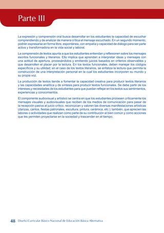 Parte III
La expresión y comprensión oral busca desarrollar en los estudiantes la capacidad de escuchar
comprendiendo y de analizar de manera crítica el mensaje escuchado. En un segundo momento,
podrán expresarse en forma libre, espontánea, con empatía y capacidad de diálogo para ser parte
activa y transformadora en la vida social y laboral.
La comprensión de textos apunta a que los estudiantes entiendan y reflexionen sobre los mensajes
escritos funcionales y literarios. Ello implica que aprendan a interpretar ideas y mensajes con
una actitud de apertura, procesándolos y emitiendo juicios basados en criterios observables y
que desarrollen el placer por la lectura. En los textos funcionales, deben manejar los códigos
específicos y su utilidad; en el caso de los textos literarios, se enfatiza la lectura que permita la
construcción de una interpretación personal en la cual los estudiantes incorporen su mundo y
su propia voz.
La producción de textos tiende a fomentar la capacidad creativa para producir textos literarios
y las capacidades analítica y de síntesis para producir textos funcionales. Se debe partir de los
intereses y necesidades de los estudiantes para que puedan reflejar en los textos sus sentimientos,
experiencias y conocimientos.
El componente audiovisual y artístico se centra en que los estudiantes procesen críticamente los
mensajes visuales y audiovisuales que reciben de los medios de comunicación para pasar de
la recepción pasiva al juicio crítico, reconozcan y valoren las diversas manifestaciones artísticas
(danzas, cantos, fiestas patronales, escultura, pintura, cerámica, etc.); también, que aprecien las
labores o actividades que realizan como parte de su contribución al bien común y como acciones
que les permiten proyectarse en la sociedad y trascender en el tiempo.
48 Diseño Curricular Básico Nacional de Educación Básica Alternativa
 