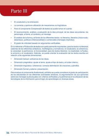 Parte III
El vocabulario y la entonación.
La correcta y oportuna utilización de mecanismos no lingüísticos.
Para el componente Comprensión de textos se puede tomar en cuenta:
El reconocimiento, análisis y evaluación de la idea principal, de las ideas secundarias, los
personajes, el tema, el contexto y el mensaje.
El análisis de la forma y el fondo de los diferentes textos: no literarios, literarios (inicio-nudo-
desenlace), políticos (intencionalidad) o comerciales (mensajes implícitos).
El grado de criticidad basado en argumentos verificables.
En lo referente a Producción de textos son particularmente importantes: para los textos no literarios
(además de los referentes sintácticos, morfológicos y normativos): el vocabulario, la coherencia,
la veracidad, la pertinencia, la funcionalidad; para los textos literarios: la creatividad, la fluidez,
la armonía y el vocabulario. Además, se puede orientar la evaluación de los textos escritos en
relación a las siguientes dimensiones:
Dimensión textual: suficiencia de las ideas.
Dimensión pragmática: ajuste al tema, ajuste al tipo de texto y al orden interno.
Dimensión lingüística: coherencia: correcta delimitación de oraciones y párrafos.
Dimensión formal y externa: presentación.
Para evaluar el componente Audiovisual y artístico se puede considerar el grado de participación
de los estudiantes en las diferentes actividades artísticas, la argumentación de sus opiniones
sobre los mensajes audiovisuales con criterios verificables y la pertinencia en la utilización de las
tecnologías de la información para el logro de aprendizajes en diversas áreas.
•
•
•
•
•
•
•
•
•
•
56 Diseño Curricular Básico Nacional de Educación Básica Alternativa
 