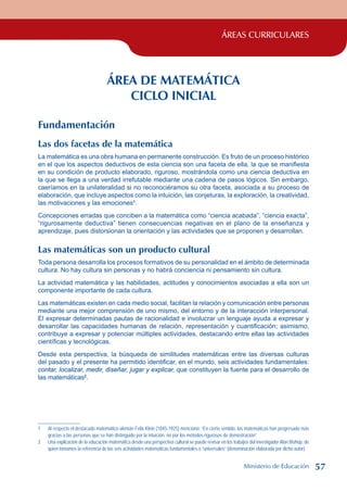 ÁREAS CURRICULARES
ÁREA DE MATEMÁTICA
CICLO INICIAL
Fundamentación
Las dos facetas de la matemática
La matemática es una obra humana en permanente construcción. Es fruto de un proceso histórico
en el que los aspectos deductivos de esta ciencia son una faceta de ella, la que se manifiesta
en su condición de producto elaborado, riguroso, mostrándola como una ciencia deductiva en
la que se llega a una verdad irrefutable mediante una cadena de pasos lógicos. Sin embargo,
caeríamos en la unilateralidad si no reconociéramos su otra faceta, asociada a su proceso de
elaboración, que incluye aspectos como la intuición, las conjeturas, la exploración, la creatividad,
las motivaciones y las emociones
.
Concepciones erradas que conciben a la matemática como “ciencia acabada”, “ciencia exacta”,
“rigurosamente deductiva” tienen consecuencias negativas en el plano de la enseñanza y
aprendizaje, pues distorsionan la orientación y las actividades que se proponen y desarrollan.
Las matemáticas son un producto cultural
Toda persona desarrolla los procesos formativos de su personalidad en el ámbito de determinada
cultura. No hay cultura sin personas y no habrá conciencia ni pensamiento sin cultura.
La actividad matemática y las habilidades, actitudes y conocimientos asociadas a ella son un
componente importante de cada cultura.
Las matemáticas existen en cada medio social, facilitan la relación y comunicación entre personas
mediante una mejor comprensión de uno mismo, del entorno y de la interacción interpersonal.
El expresar determinadas pautas de racionalidad e involucrar un lenguaje ayuda a expresar y
desarrollar las capacidades humanas de relación, representación y cuantificación; asimismo,
contribuye a expresar y potenciar múltiples actividades, destacando entre ellas las actividades
científicas y tecnológicas.
Desde esta perspectiva, la búsqueda de similitudes matemáticas entre las diversas culturas
del pasado y el presente ha permitido identificar, en el mundo, seis actividades fundamentales:
contar, localizar, medir, diseñar, jugar y explicar, que constituyen la fuente para el desarrollo de
las matemáticas
.
	 Al respecto el destacado matemático alemán Felix Klein (1845-1925) mencionó: “En cierto sentido, las matemáticas han progresado más
gracias a las personas que se han distinguido por la intuición, no por los métodos rigurosos de demostración”.
	 Una explicación de la educación matemática desde una perspectiva cultural se puede revisar en los trabajos del investigador Alan Bishop, de
quien tomamos la referencia de las seis actividades matemáticas fundamentales o “universales” (denominación elaborada por dicho autor).
Ministerio de Educación 57
 
