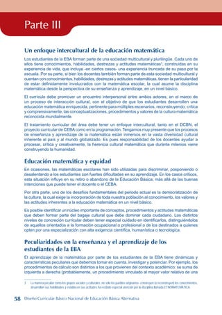 Parte III
Un enfoque intercultural de la educación matemática
Los estudiantes de la EBA forman parte de una sociedad multicultural y plurilingüe. Cada uno de
ellos tiene conocimientos, habilidades, destrezas y actitudes matemáticas
, construidas en su
experiencia de vida, que incluye -en ciertos casos- una experiencia truncada de su paso por la
escuela. Por su parte, si bien los docentes también forman parte de esta sociedad multicultural y
cuentan con conocimientos, habilidades, destrezas y actitudes matemáticas, tienen la particularidad
de estar definidamente involucrados con la matemática escolar, la cual asume la disciplina
matemática desde la perspectiva de su enseñanza y aprendizaje, en un nivel básico.
El currículo debe promover un encuentro interpersonal entre ambos actores, en el marco de
un proceso de interacción cultural, con el objetivo de que los estudiantes desarrollen una
educación matemática enriquecida, pertinente para múltiples escenarios, reconstruyendo, crítica
y comprensivamente, las conceptualizaciones, procedimientos y valores de la cultura matemática
reconocida mundialmente.
El tratamiento curricular del área debe tener un enfoque intercultural, tanto en el DCBN, el
proyecto curricular de CEBAcomo en la programación. Tengamos muy presente que los procesos
de enseñanza y aprendizaje de la matemática están inmersos en la vasta diversidad cultural
inherente al país y al mundo globalizado. Es pues responsabilidad de los docentes ayudar a
procesar, crítica y creativamente, la herencia cultural matemática que durante milenios viene
construyendo la humanidad.
Educación matemática y equidad
En ocasiones, las matemáticas escolares han sido utilizadas para discriminar, posponiendo o
desalentando a los estudiantes con fuertes dificultades en su aprendizaje. En los casos críticos,
esta situación influye en su retiro o abandono de la Educación Básica, más allá de las buenas
intenciones que puede tener el docente o el CEBA.
Por otra parte, uno de los desafíos fundamentales del periodo actual es la democratización de
la cultura, la cual exige la incorporación de toda nuestra población al conocimiento, los valores y
las actitudes inherentes a la educación matemática en un nivel básico.
Es posible identificar un núcleo importante de conceptos, procedimientos y actitudes matemáticas
que deben formar parte del bagaje cultural que debe dominar cada ciudadano. Los distintos
niveles de concreción curricular deben tener especial cuidado en identificarlos, distinguiéndolos
de aquellos orientados a la formación ocupacional o profesional o de los destinados a quienes
opten por una especialización con alta exigencia científica, humanística o tecnológica.
Peculiaridades en la enseñanza y el aprendizaje de los
estudiantes de la EBA
El aprendizaje de la matemática por parte de los estudiantes de la EBA tiene dinámicas y
características peculiares que debemos tomar en cuenta, investigar y potenciar. Por ejemplo, los
procedimientos de cálculo son distintos a los que provienen del contexto académico: se suma de
izquierda a derecha (probablemente, un procedimiento vinculado al mayor valor relativo de una
	 La manera peculiar como los grupos sociales y culturales -no sólo los pueblos originarios- construyen (o reconstruyen) los conocimientos,
desarrollan sus habilidades y establecen sus actitudes ha recibido especial atención por la disciplina llamada ETNOMATEMÁTICA.
58 Diseño Curricular Básico Nacional de Educación Básica Alternativa
 
