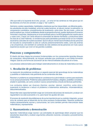 ÁREAS CURRICULARES
cifra que está a la izquierda de la otra, ya que…¡un error en las centenas es más grave que en
las decenas a la hora de cancelar un pago o “dar vuelto”!).
Asimismo, existen capacidades, habilidades y destrezas que han desarrollado –en diferente grado–
los estudiantes de esta modalidad, entre las cuales tenemos: el cálculo mental, la estimación, la
comparación cuantitativa, procedimientos de localización, entre otras. De otro modo, ¿cómo se
podría explicar que, incluso analfabetos desde la perspectiva formal, puedan dedicarse al comercio
minorista o mayorista, desplazarse en la enmarañada selva o la difícil geografía de nuestra sierra
y costa rural, y hacer con cierta eficacia la diversidad de labores familiares y productivas todos
los días de su vida? Además, no olvidemos las particularidades que éstas toman en los múltiples
escenarios culturales de nuestra sociedad. Que el cálculo mental sea la fortaleza de las personas
sin escuela es comprensible no sólo en culturas predominantemente orales, como las andinas
y las amazónicas, sino también en contextos de vida cotidiana de las personas con nula o poca
experiencia escolar que viven en las grandes ciudades.
Procesos y componentes
El diseño del área integra los procesos fundamentales con los componentes (grandes bloques
de contenidos). Adicionalmente, se incluyen actitudes que contribuyan a una sólida formación
integral. Esta es una forma de concreción de las intencionalidades educativas en el área.
Los procesos seleccionados para trabajar sistemáticamente en el área de matemática son tres:
1. Resolución de problemas
La resolución de problemas constituye un aspecto esencial del aprendizaje de las matemáticas
y posibilita un tratamiento más pertinente de los contenidos del área.
Resolver un problema es comprometerse en una tarea en la cual el método o camino para resolverlo
no se conoce previamente. Problemas adecuadamente formulados y elegidos, posibilitan consolidar y
ampliar lo aprendido, así como construir nuevos conocimientos a través de técnicas pertinentes.
Los contextos deben ser diversos (familiar, escolar, laboral, científico, entre otros),
superando la tendencia a reducir el problema a tratamientos abstractos, intramatemáticos,
descontextualizados.
Desarrollar esta capacidad también exige ser consciente del proceso de resolución y evaluar con
regularidad si se está avanzando o no, para hacer los ajustes del caso.
El proceso de resolución de problemas es de suma importancia por su carácter integrador, ya que
sirve de contexto para el desarrollo de los otros procesos fundamentales. Resolver problemas
implica necesariamente razonar y comunicarse, así como también permite interconectar ideas
matemáticas y representarlas.
2. Razonamiento y demostración
Aprender matemáticas exige razonar. Las actividades de aprendizaje deben propiciar que los
estudiantes desarrollen y evalúen argumentos utilizando nociones, conceptos y procedimientos
matemáticos.
Ministerio de Educación 59
 