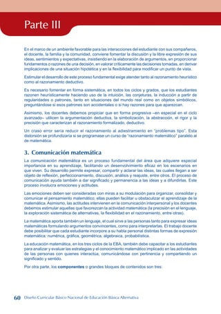 Parte III
En el marco de un ambiente favorable para las interacciones del estudiante con sus compañeros,
el docente, la familia y la comunidad, conviene fomentar la discusión y la libre expresión de sus
ideas, sentimientos y expectativas, insistiendo en la elaboración de argumentos, en proporcionar
fundamentos o razones de una decisión, en valorar críticamente las decisiones tomadas, en derivar
implicaciones de una situación hipotética y en la flexibilidad para modificar un punto de vista.
Estimular el desarrollo de este proceso fundamental exige atender tanto al razonamiento heurístico
como al razonamiento deductivo.
Es necesario fomentar en forma sistemática, en todos los ciclos y grados, que los estudiantes
razonen heurísticamente haciendo uso de la intuición, las conjeturas, la inducción a partir de
regularidades o patrones, tanto en situaciones del mundo real como en objetos simbólicos,
preguntándose si esos patrones son accidentales o si hay razones para que aparezcan.
Asimismo, los docentes debemos propiciar que en forma progresiva –en especial en el ciclo
avanzado– utilicen la argumentación deductiva, la simbolización, la abstracción, el rigor y la
precisión que caracterizan al razonamiento formalizado, deductivo.
Un craso error sería reducir el razonamiento al adiestramiento en “problemas tipo”. Esta
distorsión se profundizaría si se programase un curso de “razonamiento matemático” paralelo al
de matemática.
3. Comunicación matemática
La comunicación matemática es un proceso fundamental del área que adquiere especial
importancia en su aprendizaje, facilitando un desenvolvimiento eficaz en los escenarios en
que viven. Su desarrollo permite expresar, compartir y aclarar las ideas, las cuales llegan a ser
objeto de reflexión, perfeccionamiento, discusión, análisis y reajuste, entre otros. El proceso de
comunicación ayuda también a dar significado y permanencia a las ideas y a difundirlas. Este
proceso involucra emociones y actitudes.
Las emociones deben ser consideradas con miras a su modulación para organizar, consolidar y
comunicar el pensamiento matemático; ellas pueden facilitar u obstaculizar el aprendizaje de la
matemática. Asimismo, las actitudes intervienen en la comunicación interpersonal y los docentes
debemos estimular aquellas que favorezcan la actividad matemática (la precisión en el lenguaje,
la exploración sistemática de alternativas, la flexibilidad en el razonamiento, entre otras).
La matemática aporta también un lenguaje, el cual sirve a las personas tanto para expresar ideas
matemáticas formulando argumentos convincentes, como para interpretarlas. El trabajo docente
debe posibilitar que cada estudiante incorpore a su habla personal distintas formas de expresión
matemática: numérica, gráfica, geométrica, algebraica, probabilística.
La educación matemática, en los tres ciclos de la EBA, también debe capacitar a los estudiantes
para analizar y evaluar las estrategias y el conocimiento matemático implicado en las actividades
de las personas con quienes interactúa, comunicándose con pertinencia y compartiendo un
significado y sentido.
Por otra parte, los componentes o grandes bloques de contenidos son tres:
60 Diseño Curricular Básico Nacional de Educación Básica Alternativa
 