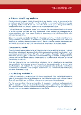 ÁREAS CURRICULARES
a) Sistemas numéricos y funciones
Este componente incluye el estudio de los números, sus distintas formas de representarlos, las
operaciones, las relaciones entre ellos y con los conjuntos de números, los sistemas numéricos,
el álgebra y las funciones, desde una perspectiva más amplia que el manejo elemental de
operaciones básicas y la destreza operatoria con expresiones algebraicas.
Como parte de este componente, en los ciclos inicial e intermedio es fundamental desarrollar
el sentido numérico, de modo que haya comprensión de los números, las relaciones que se
pueden establecer entre ellos, los significados de las operaciones, el cálculo con fluidez y las
estimaciones razonables.
En el ciclo avanzado, además de profundizar lo trabajado previamente, se tratarán sistemáticamente
las regularidades y las funciones, la identificación, representación y utilización de las estructuras
matemáticas utilizando el simbolismo apropiado, y la elaboración de modelos elementales para
representar o comprender relaciones cuantitativas de situaciones o fenómenos reales.
b) Geometría y medida
Este componente aborda el estudio de las características y propiedades de las figuras y cuerpos
geométricos, la localización y descripción de relaciones espaciales mediante coordenadas y otros
sistemas de representación, la simetría y las transformaciones (traslación, reflexión, rotación,
ampliación, reducción) para analizar situaciones matemáticas y del entorno, la comprensión de
los atributos susceptibles de medición de los objetos, y los sistemas de unidades, procesos e
instrumentos de medición.
Diversos escenarios del mundo actual se relacionan con el conocimiento y manejo de
las propiedades generales de la forma, los sistemas de representación, la geometría de
transformaciones y la medición. Por ello, es necesario abordar estos contenidos posibilitando
el desarrollo de habilidades necesarias para desenvolverse con éxito en el mundo de hoy y los
probables escenarios futuros.
c) Estadística y probabilidad
Este componente involucra la organización, análisis y gestión de datos mediante herramientas
eficaces en un mundo que se caracteriza por el crecimiento incesante de la información y un
desarrollo tecnológico que posibilita el tratamiento de grandes cantidades de datos.
Por otra parte, aborda el tratamiento matemático de situaciones inciertas, el análisis de datos y
gráficos asociados a ellas, la evaluación de riesgos y beneficios, posibilitando tomar decisiones
con cierto fundamento. También permite comprender los juegos de azar, los seguros, la simulación
de situaciones y la confiabilidad de determinados resultados.
Ministerio de Educación 61
 