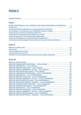 ÍNDICE
PRESENTACIÓN........................................................................................................................5
Parte I
MARCO REFERENCIAL DEL CURRÍCULO DE EDUCACIÓN BÁSICA ALTERNATIVA.
...........7
Introducción.................................................................................................................................8
La Educación Básica Alternativa una propuesta para la educación
de la población en extraedad y que compatibiliza estudio y trabajo...........................................9
Organización de la Educación Básica Alternativa..................................................................... 11
Propósitos de la Educación Básica Alternativa al 2021............................................................15
Logros educativos de la Educación Básica Alternativa.............................................................16
Propuesta Pedagógica de la Educación Básica Alternativa......................................................22
Características de la población demandante de Educación Básica Alternativa........................25
Parte II
MARCO CURRICULAR.
............................................................................................................29
Introducción...............................................................................................................................30
Visión ampliada del currículo.
....................................................................................................31
Características del currículo......................................................................................................32
El Diseño Curricular Básico Nacional de Educación Básica Alternativa...................................34
Parte III
ÁREAS CURRICULARES.........................................................................................................45
ÁREA DE COMUNICACIÓN INTEGRAL – CICLO INICIAL......................................................47
ÁREA DE MATEMÁTICA – CICLO INICIAL..............................................................................57
ÁREA DE CIENCIAS SOCIALES – CICLO INICIAL.................................................................73
ÁREA DE CIENCIA, AMBIENTE Y SALUD – CICLO INICIAL..................................................80
ÁREA DE EDUCACIÓN RELIGIOSA – CICLO INICIAL.
...........................................................91
ÁREA DE COMUNICACIÓN INTEGRAL – CICLO INTERMEDIO............................................99
ÁREA DE MATEMÁTICA – CICLO INTERMEDIO..................................................................108
ÁREA DE CIENCIAS SOCIALES – CICLO INTERMEDIO.....................................................125
ÁREA DE CIENCIA, AMBIENTE Y SALUD – CICLO INTERMEDIO......................................133
ÁREA DE EDUCACIÓN RELIGIOSA – CICLO INTERMEDIO...............................................144
ÁREA DE EDUCACIÓN PARA EL TRABAJO – CICLO INTERMEDIO.
..................................151
ÁREA DE COMUNICACIÓN INTEGRAL – CICLO AVANZADO.............................................158
ÁREA DE IDIOMA EXTRANJERO – CICLO AVANZADO.......................................................170
ÁREA DE MATEMÁTICA – CICLO AVANZADO.
.....................................................................176
ÁREA DE CIENCIAS SOCIALES – CICLO AVANZADO.........................................................194
ÁREA DE CIENCIA, AMBIENTE Y SALUD – CICLO AVANZADO.
.........................................208
ÁREA DE EDUCACIÓN RELIGIOSA – CICLO AVANZADO...................................................220
ÁREA DE EDUCACIÓN PARA EL TRABAJO – CICLO AVANZADO......................................227
 