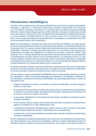 ÁREAS CURRICULARES
Orientaciones metodológicas
Los niños, niñas y adolescentes construyen cotidianamente nociones y/o conceptos matemáticos,
estrategias y algoritmos, y desarrollan determinadas actitudes interactuando entre personas
y con los objetos materiales o abstractos. En el primer ciclo de la EBA la propuesta privilegia
fomentar el logro de aprendizajes que les permitan entender y procesar su experiencia de vida
en los marcos de su cultura; por lo tanto, se enfatizarán los aprendizajes vinculados directamente
a la vida cotidiana y el ámbito laboral, lo cual no exime la tarea –con un horizonte de largo
plazo– de dar presencia progresiva a la generalización, la abstracción y el tratamiento formal de
los conocimientos básicos de la matemática.
Dados los aprendizajes no formales que tienen los estudiantes del PEBANA, se puede atender
de manera contextualizada nociones y procedimientos que recibirán un tratamiento específico en
el siguiente ciclo. Por ejemplo, grupos importantes de participantes tienen saberes y destrezas
matemáticas referidas a números decimales aprendidos en el contexto de las transacciones
comerciales que pueden ser integrados en el trabajo con proyectos, centros de interés o ejes
temáticos. Así, un trabajo delicado de los docentes es tender puentes entre los conocimientos
y procedimientos del saber informal con los correspondientes a la matemática formal. En este
sentido, fortalecer el cálculo mental y la estimación -formas de actividad matemática muy utilizadas
y valoradas por las personas sin experiencia escolar- es una peculiaridad que debemos atender
complementándola con la lógica del cálculo escrito convencional.
En el ciclo intermedio, siempre a partir del contexto de su experiencia de vida, se da un tratamiento
inicial a los números decimales y a las fracciones, los cuales se verán enriquecidos y potenciados
en el ciclo avanzado, al abordar el conjunto de los números racionales.
A fin de contribuir a que los estudiantes del PEBANA logren los aprendizajes previstos en el área
de matemática, y dada la importancia pedagógica de responder a necesidades e intereses de
los estudiantes, el docente les brindará oportunidades de aprendizaje significativo a través de
actividades como:
Juegos interesantes para ellos, por ejemplo: los casinos matemáticos, dominós, tangram,
mosaicos, entre otros.
Su participación en situaciones simuladas de compra-venta o de elaboración de presupuestos
o costos de un proyecto sencillo, de evaluación de pérdidas o ganancias en la ejecución de
la compra o venta de un objeto, entre otros.
La búsqueda, identificación e interpretación de información cuantitativa contenida en textos,
revistas o periódicos.
El uso de guías, planos y mapas, promoviendo que describan la ubicación de determinados
lugares y el traslado de un lugar determinado a otro.
La utilización de diferentes estrategias para calcular, diseñar, medir o encontrar respuestas
a determinados problemas sencillos, relacionados con sus experiencias.
La explicación, con sus propias palabras, de experiencias, nociones, conceptos, procedimientos
y técnicas matemáticas.
El niño o adolescente no aprende aisladamente y por sí sólo; son muy importantes las interacciones
con otras personas en su proceso de aprendizaje. Cumple un papel fundamental la labor de
mediación cognitiva, afectiva y motivacional del docente, cuyo apoyo no sólo debe orientarse a
•
•
•
•
•
•
Ministerio de Educación 67
 