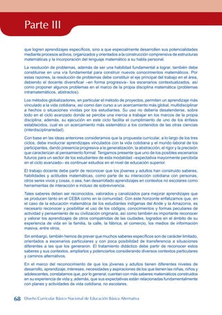 Parte III
que logren aprendizajes específicos, sino a que especialmente desarrollen sus potencialidades
mediante procesos activos, organizados y orientados a la construcción comprensiva de estructuras
matemáticas y la incorporación del lenguaje matemático a su habla personal.
La resolución de problemas, además de ser una habilidad fundamental a lograr, también debe
constituirse en una vía fundamental para construir nuevos conocimientos matemáticos. Por
estas razones, la resolución de problemas debe constituir el eje principal del trabajo en el área,
debiendo el docente diversificar –en forma progresiva– los escenarios contextualizados, así
como proponer algunos problemas en el marco de la propia disciplina matemática (problemas
intramatemáticos, abstractos).
Los métodos globalizadores, en particular el método de proyectos, permiten un aprendizaje más
vinculado a la vida cotidiana, así como dan curso a un acercamiento más global, multidisciplinar
a hechos o situaciones vividas por los estudiantes. Su uso no debería desatenderse, sobre
todo en el ciclo avanzado donde se percibe una inercia a trabajar en los marcos de la propia
disciplina; además, su ejecución en este ciclo facilita el cumplimiento de uno de los énfasis
establecidos, cual es un acercamiento más sistemático a los contenidos de las otras ciencias
(interdisciplinariedad).
Con base en las ideas anteriores consideramos que la propuesta curricular, a lo largo de los tres
ciclos, debe involucrar aprendizajes vinculados con la vida cotidiana y el mundo laboral de los
participantes, dando presencia progresiva a la generalización, la abstracción, el rigor y la precisión
que caracterizan al pensamiento formal. Tengamos presente que uno de los posibles escenarios
futuros para un sector de los estudiantes de esta modalidad –expectativa mayormente percibida
en el ciclo avanzado– es continuar estudios en el nivel de educación superior.
El trabajo docente debe partir de reconocer que los jóvenes y adultos han construido saberes,
habilidades y actitudes matemáticas, como parte de su interacción cotidiana con personas,
otros seres vivos y cosas, o sea, han desarrollado aprendizajes en contextos no escolares como
herramientas de interacción e incluso de sobrevivencia.
Tales saberes deben ser reconocidos, valorados y canalizados para mejorar aprendizajes que
se producen tanto en el CEBA como en la comunidad. Con este horizonte enfatizamos que, en
el caso de la educación matemática de los estudiantes indígenas del Ande y la Amazonía, es
necesario reconocer y posibilitar el uso de los códigos, conocimientos y formas peculiares de
actividad y pensamiento de su civilización originaria, así como también es importante reconocer
y valorar los aprendizajes de otros compatriotas de las ciudades, logrados en el ámbito de su
experiencia de vida en la familia, la calle, la fábrica, el comercio, los medios de información
masiva, entre otros.
Sin embargo, también hemos de prever que muchos saberes específicos son de carácter limitado,
orientados a escenarios particulares y con poca posibilidad de transferencia a situaciones
diferentes a las que los generaron. El tratamiento didáctico debe partir de reconocer estos
saberes y sus contextos, ampliarlos y potenciarlos considerando diversos contextos particulares
y caminos alternativos.
En el marco del reconocimiento de que los jóvenes y adultos tienen diferentes niveles de
desarrollo, aprendizaje, intereses, necesidades y aspiraciones de los que tienen las niñas, niños y
adolescentes, constatamos que, por lo general, cuentan con más saberes matemáticos construidos
en su experiencia de vida y, además, que sus expectativas están relacionadas fundamentalmente
con planes y actividades de vida cotidiana, no escolares.
68 Diseño Curricular Básico Nacional de Educación Básica Alternativa
 