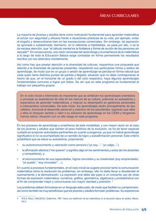 ÁREAS CURRICULARES
La mayoría de jóvenes y adultos tiene como motivación fundamental para aprender matemática
el actuar con seguridad y eficacia frente a situaciones prácticas de su vida; por ejemplo, evitar
el engaño y desenvolverse bien en las transacciones comerciales. Sin embargo, tal aspiración
es ignorada o subestimada. Asimismo, en lo referente a habilidades, se pasa por alto, o se le
da escasa atención, que “el cálculo mental es la fortaleza y forma de acción de las personas sin
escuela”4
. En consecuencia, una visión renovada del aprendizaje y la enseñanza de la matemática
a lo largo de toda la Educación Básica exige contrastar en forma permanente los resultados
escritos con los obtenidos mentalmente.
Así como hay que prestar atención a la diversidad de culturas, requerimos una propuesta que
atienda a la diversidad de personas presentes, respetando sus particulares ritmos y estilos de
aprendizaje, de modo que en un grupo o sesión de aprendizaje se perciba en forma natural que
cada quien tiene distintos puntos de partida y llegada; situación que no debe contraponerse al
hecho de que, en el horizonte de un grado o del ciclo respectivo, haya algunos aprendizajes
fundamentales comunes a lograr por todos. De ahí que en este programa es fundamental el
trabajo con pequeños grupos.
En el ciclo inicial e intermedio es importante que se enfaticen los aprendizajes orientados
a procesar su experiencia de vida en los marcos de su cultura, potenciar su autoestima y
expectativa de aprender matemáticas, y mejorar su desempeño en gestiones personales
e intercambios comerciales. De este modo, los aprendizajes serán principalmente de tipo
utilitario, funcional al desarrollo personal y colectivo de los estudiantes, logrando que ellas
y ellos le otorguen sentido y valor a su esfuerzo de aprendizaje en los CEBA y tengamos
menos retiros, situación con un alto riesgo en este programa.
En los procesos de aprendizaje y enseñanza de esta modalidad, y con mayor razón en el caso
de los jóvenes y adultos que sienten el peso histórico de la exclusión, se ha de tener especial
cuidado en proponer actividades pertinentes en cuanto a exigencia, ya que no habrá aprendizaje
significativo si no va acompañado de un sentido de logro y autoafirmación personal. Este criterio
posibilitará que se eleve su autoestima, propiciando:
su autoreconocimiento y valoración como persona (“yo soy...”, “yo valgo...”),
la afirmación afectiva (“me quieren” y significo algo en los sentimientos y actos de mis docentes
y compañeros), y
el reconocimiento de sus capacidades, logros concretos y su creatividad (soy emprendedor,
“yo puedo”, “soy innovador” …).
En cuanto a procesos fundamentales, en el ciclo inicial se sugiere priorizar tanto la comunicación
matemática como la resolución de problemas; sin embargo, ello no debe llevar a desatender el
razonamiento y la demostración. La expresión oral debe dar paso a un creciente uso de otras
formas de expresión matemática: numérica, gráfica, geométrica, algebraica y probabilística con
el fin de comprender mejor y comunicarse con mayor claridad y precisión. 
Los problemas deben formularse en un lenguaje adecuado, de modo que faciliten su comprensión,
así como también es muy beneficioso que los jóvenes y adultos formulen problemas. Su experiencia
	 ÁVILA, Alicia y WALDEGG, Guillermina. 1997. Hacia una redefinición de las matemáticas en la educación básica de adultos. México:
INEA.
•
•
•
Ministerio de Educación 69
 