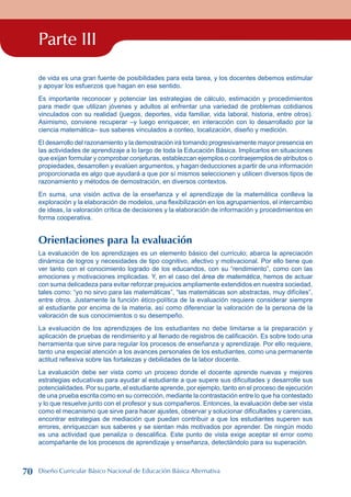 Parte III
de vida es una gran fuente de posibilidades para esta tarea, y los docentes debemos estimular
y apoyar los esfuerzos que hagan en ese sentido.
Es importante reconocer y potenciar las estrategias de cálculo, estimación y procedimientos
para medir que utilizan jóvenes y adultos al enfrentar una variedad de problemas cotidianos
vinculados con su realidad (juegos, deportes, vida familiar, vida laboral, historia, entre otros).
Asimismo, conviene recuperar –y luego enriquecer, en interacción con lo desarrollado por la
ciencia matemática– sus saberes vinculados a conteo, localización, diseño y medición.
El desarrollo del razonamiento y la demostración irá tomando progresivamente mayor presencia en
las actividades de aprendizaje a lo largo de toda la Educación Básica. Implicarlos en situaciones
que exijan formular y comprobar conjeturas, establezcan ejemplos o contraejemplos de atributos o
propiedades, desarrollen y evalúen argumentos, y hagan deducciones a partir de una información
proporcionada es algo que ayudará a que por sí mismos seleccionen y utilicen diversos tipos de
razonamiento y métodos de demostración, en diversos contextos.
En suma, una visión activa de la enseñanza y el aprendizaje de la matemática conlleva la
exploración y la elaboración de modelos, una flexibilización en los agrupamientos, el intercambio
de ideas, la valoración crítica de decisiones y la elaboración de información y procedimientos en
forma cooperativa.
Orientaciones para la evaluación
La evaluación de los aprendizajes es un elemento básico del currículo; abarca la apreciación
dinámica de logros y necesidades de tipo cognitivo, afectivo y motivacional. Por ello tiene que
ver tanto con el conocimiento logrado de los educandos, con su “rendimiento”, como con las
emociones y motivaciones implicadas. Y, en el caso del área de matemática, hemos de actuar
con suma delicadeza para evitar reforzar prejuicios ampliamente extendidos en nuestra sociedad,
tales como: “yo no sirvo para las matemáticas”, “las matemáticas son abstractas, muy difíciles”,
entre otros. Justamente la función ético-política de la evaluación requiere considerar siempre
al estudiante por encima de la materia, así como diferenciar la valoración de la persona de la
valoración de sus conocimientos o su desempeño.
La evaluación de los aprendizajes de los estudiantes no debe limitarse a la preparación y
aplicación de pruebas de rendimiento y al llenado de registros de calificación. Es sobre todo una
herramienta que sirve para regular los procesos de enseñanza y aprendizaje. Por ello requiere,
tanto una especial atención a los avances personales de los estudiantes, como una permanente
actitud reflexiva sobre las fortalezas y debilidades de la labor docente.
La evaluación debe ser vista como un proceso donde el docente aprende nuevas y mejores
estrategias educativas para ayudar al estudiante a que supere sus dificultades y desarrolle sus
potencialidades. Por su parte, el estudiante aprende, por ejemplo, tanto en el proceso de ejecución
de una prueba escrita como en su corrección, mediante la contrastación entre lo que ha contestado
y lo que resuelve junto con el profesor y sus compañeros. Entonces, la evaluación debe ser vista
como el mecanismo que sirve para hacer ajustes, observar y solucionar dificultades y carencias,
encontrar estrategias de mediación que puedan contribuir a que los estudiantes superen sus
errores, enriquezcan sus saberes y se sientan más motivados por aprender. De ningún modo
es una actividad que penaliza o descalifica. Este punto de vista exige aceptar el error como
acompañante de los procesos de aprendizaje y enseñanza, detectándolo para su superación.
70 Diseño Curricular Básico Nacional de Educación Básica Alternativa
 