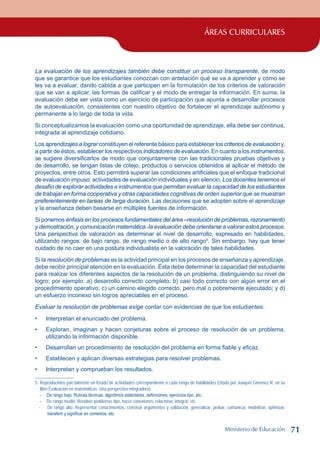 ÁREAS CURRICULARES
La evaluación de los aprendizajes también debe constituir un proceso transparente, de modo
que se garantice que los estudiantes conozcan con antelación qué se va a aprender y cómo se
les va a evaluar, dando cabida a que participen en la formulación de los criterios de valoración
que se van a aplicar, las formas de calificar y el modo de entregar la información. En suma, la
evaluación debe ser vista como un ejercicio de participación que apunta a desarrollar procesos
de autoevaluación, consistentes con nuestro objetivo de fortalecer el aprendizaje autónomo y
permanente a lo largo de toda la vida.
Si conceptualizamos la evaluación como una oportunidad de aprendizaje, ella debe ser continua,
integrada al aprendizaje cotidiano.
Los aprendizajes a lograr constituyen el referente básico para establecer los criterios de evaluación y,
a partir de éstos, establecer los respectivos indicadores de evaluación. En cuanto a los instrumentos,
se sugiere diversificarlos de modo que conjuntamente con las tradicionales pruebas objetivas y
de desarrollo, se tengan listas de cotejo, productos o servicios obtenidos al aplicar el método de
proyectos, entre otros. Esto permitirá superar las condiciones artificiales que el enfoque tradicional
de evaluación impuso: actividades de evaluación individuales y en silencio. Los docentes tenemos el
desafío de explorar actividades e instrumentos que permitan evaluar la capacidad de los estudiantes
de trabajar en forma cooperativa y otras capacidades cognitivas de orden superior que se muestran
preferentemente en tareas de larga duración. Las decisiones que se adopten sobre el aprendizaje
y la enseñanza deben basarse en múltiples fuentes de información.
Si ponemos énfasis en los procesos fundamentales del área –resolución de problemas, razonamiento
y demostración, y comunicación matemática -la evaluación debe orientarse a valorar estos procesos.
Una perspectiva de valoración es determinar el nivel de desarrollo, expresado en habilidades,
utilizando rangos: de bajo rango, de rango medio o de alto rango
. Sin embargo, hay que tener
cuidado de no caer en una postura individualista en la valoración de tales habilidades.
Si la resolución de problemas es la actividad principal en los procesos de enseñanza y aprendizaje,
debe recibir principal atención en la evaluación. Ésta debe determinar la capacidad del estudiante
para realizar los diferentes aspectos de la resolución de un problema, distinguiendo su nivel de
logro; por ejemplo: a) desarrollo correcto completo; b) casi todo correcto con algún error en el
procedimiento operativo; c) un camino elegido correcto, pero mal o pobremente ejecutado; y d)
un esfuerzo inconexo sin logros apreciables en el proceso.
Evaluar la resolución de problemas exige contar con evidencias de que los estudiantes:
Interpretan el enunciado del problema.
Exploran, imaginan y hacen conjeturas sobre el proceso de resolución de un problema,
utilizando la información disponible.
Desarrollan un procedimiento de resolución del problema en forma fiable y eficaz.
Establecen y aplican diversas estrategias para resolver problemas.
Interpretan y comprueban los resultados.
	 Reproducimos parcialmente un listado de actividades correspondiente a cada rango de habilidades (citado por Joaquín Giménez R. en su
libro Evaluación en matemáticas. Una perspectiva integradora):
- De rango bajo: Rutinas técnicas, algoritmos estándares, definiciones, ejercicios tipo, etc.
- De rango medio: Resolver problemas tipo, hacer conexiones, relacionar, integrar, etc.
- De rango alto: Representar conocimientos, construir argumentos y validación, generalizar, probar, comunicar, modelizar, optimizar,
transferir y significar en contextos, etc.
•
•
•
•
•
Ministerio de Educación 71
 