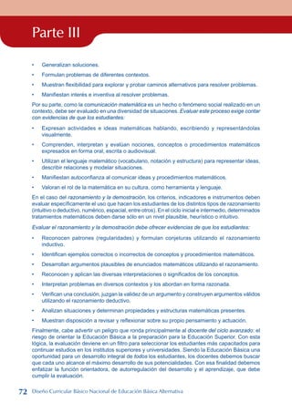 Parte III
Generalizan soluciones.
Formulan problemas de diferentes contextos.
Muestran flexibilidad para explorar y probar caminos alternativos para resolver problemas.
Manifiestan interés e inventiva al resolver problemas.
Por su parte, como la comunicación matemática es un hecho o fenómeno social realizado en un
contexto, debe ser evaluado en una diversidad de situaciones. Evaluar este proceso exige contar
con evidencias de que los estudiantes:
Expresan actividades e ideas matemáticas hablando, escribiendo y representándolas
visualmente.
Comprenden, interpretan y evalúan nociones, conceptos o procedimientos matemáticos
expresados en forma oral, escrita o audiovisual.
Utilizan el lenguaje matemático (vocabulario, notación y estructura) para representar ideas,
describir relaciones y modelar situaciones.
Manifiestan autoconfianza al comunicar ideas y procedimientos matemáticos.
Valoran el rol de la matemática en su cultura, como herramienta y lenguaje.
En el caso del razonamiento y la demostración, los criterios, indicadores e instrumentos deben
evaluar específicamente el uso que hacen los estudiantes de los distintos tipos de razonamiento
(intuitivo o deductivo, numérico, espacial, entre otros). En el ciclo inicial e intermedio, determinados
tratamientos matemáticos deben darse sólo en un nivel plausible, heurístico o intuitivo.
Evaluar el razonamiento y la demostración debe ofrecer evidencias de que los estudiantes:
Reconocen patrones (regularidades) y formulan conjeturas utilizando el razonamiento
inductivo.
Identifican ejemplos correctos o incorrectos de conceptos y procedimientos matemáticos.
Desarrollan argumentos plausibles de enunciados matemáticos utilizando el razonamiento.
Reconocen y aplican las diversas interpretaciones o significados de los conceptos.
Interpretan problemas en diversos contextos y los abordan en forma razonada.
Verifican una conclusión, juzgan la validez de un argumento y construyen argumentos válidos
utilizando el razonamiento deductivo.
Analizan situaciones y determinan propiedades y estructuras matemáticas presentes.
Muestran disposición a revisar y reflexionar sobre su propio pensamiento y actuación.
Finalmente, cabe advertir un peligro que ronda principalmente al docente del ciclo avanzado: el
riesgo de orientar la Educación Básica a la preparación para la Educación Superior. Con esta
lógica, la evaluación deviene en un filtro para seleccionar los estudiantes más capacitados para
continuar estudios en los institutos superiores y universidades. Siendo la Educación Básica una
oportunidad para un desarrollo integral de todos los estudiantes, los docentes debemos buscar
que cada uno alcance el máximo desarrollo de sus potencialidades. Con esa finalidad debemos
enfatizar la función orientadora, de autorregulación del desarrollo y el aprendizaje, que debe
cumplir la evaluación.
•
•
•
•
•
•
•
•
•
•
•
•
•
•
•
•
•
72 Diseño Curricular Básico Nacional de Educación Básica Alternativa
 