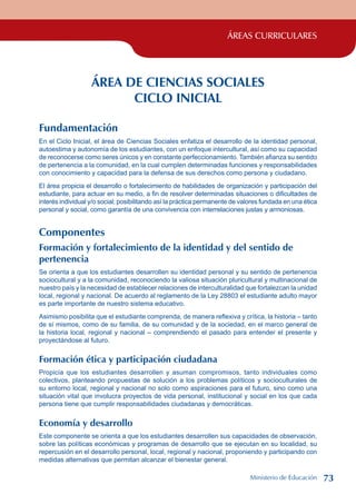 ÁREAS CURRICULARES
ÁREA DE CIENCIAS SOCIALES
CICLO INICIAL
Fundamentación
En el Ciclo Inicial, el área de Ciencias Sociales enfatiza el desarrollo de la identidad personal,
autoestima y autonomía de los estudiantes, con un enfoque intercultural, así como su capacidad
de reconocerse como seres únicos y en constante perfeccionamiento. También afianza su sentido
de pertenencia a la comunidad, en la cual cumplen determinadas funciones y responsabilidades
con conocimiento y capacidad para la defensa de sus derechos como persona y ciudadano.
El área propicia el desarrollo o fortalecimiento de habilidades de organización y participación del
estudiante, para actuar en su medio, a fin de resolver determinadas situaciones o dificultades de
interés individual y/o social; posibilitando así la práctica permanente de valores fundada en una ética
personal y social, como garantía de una convivencia con interrelaciones justas y armoniosas.
Componentes
Formación y fortalecimiento de la identidad y del sentido de
pertenencia
Se orienta a que los estudiantes desarrollen su identidad personal y su sentido de pertenencia
sociocultural y a la comunidad, reconociendo la valiosa situación pluricultural y multinacional de
nuestro país y la necesidad de establecer relaciones de interculturalidad que fortalezcan la unidad
local, regional y nacional. De acuerdo al reglamento de la Ley 28803 el estudiante adulto mayor
es parte importante de nuestro sistema educativo.
Asimismo posibilita que el estudiante comprenda, de manera reflexiva y crítica, la historia – tanto
de sí mismos, como de su familia, de su comunidad y de la sociedad, en el marco general de
la historia local, regional y nacional – comprendiendo el pasado para entender el presente y
proyectándose al futuro.
Formación ética y participación ciudadana
Propicia que los estudiantes desarrollen y asuman compromisos, tanto individuales como
colectivos, planteando propuestas de solución a los problemas políticos y socioculturales de
su entorno local, regional y nacional no solo como aspiraciones para el futuro, sino como una
situación vital que involucra proyectos de vida personal, institucional y social en los que cada
persona tiene que cumplir responsabilidades ciudadanas y democráticas.
Economía y desarrollo
Este componente se orienta a que los estudiantes desarrollen sus capacidades de observación,
sobre las políticas económicas y programas de desarrollo que se ejecutan en su localidad, su
repercusión en el desarrollo personal, local, regional y nacional, proponiendo y participando con
medidas alternativas que permitan alcanzar el bienestar general.
Ministerio de Educación 73
 